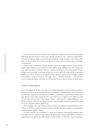 22
Océuquenosenvolve
O Universo, neste início do século 21, é entendido como originário de uma explosão primordial
(Big Bang) que pode tanto ser única como repetida. No último caso, o Universo se expandiria e
contrairia ao longo do tempo, num movimento de diástole e sístole cósmicos, e seria eterno. Além
disso, o Universo pode não ser único, mas apenas um entre vários. Ao menos para a cosmologia
de Multiversos.
Criaturas que os astrônomos chamam hoje de “animais do zoológico cósmico” são tão exóticas
quanto surpreendentes e essa classificação inclui matéria escura, substância que não interage com
a luz e por isso mesmo é invisível, ainda que denuncie sua presença por interações gravitacionais.
Energia escura parece algo ainda mais estranho por ser uma espécie de antigravidade, ou gravidade
negativa, que acelera o movimento de expansão cósmica. Buracos negros, capazes de dragar toda for-
ma de matéria e energia no interior de uma região crítica – o horizonte de eventos – estrelas de nêu-
trons e curvatura do espaço e do tempo são conceitos que fascinam mesmo crianças em idade escolar.
1.6 O céu do Novo Mundo
Mas a investigação do céu que nos trouxe a esse estágio especulativo não ficou restrita ao Oriente.
Quase ao mesmo tempo em que diferentes povos interagiram na Mesopotâmia, como ocorreu com
os assírios que conquistaram os sumérios, em 1200 a.C., na América Central, culturas brotavam com
vigor durante muito tempo inesperado. Foi o que ocorreu com os olmecas, entre 1200 a.C. e 400
a.C.. Esse povo mesoamericano erigiu cidades-estados – como foram Ur e mesmo Babilônia – e es-
tabeleceu relações comerciais com regiões distantes, o que pressupõe infraestrutura sofisticada, além
de coesão e expressão políticas significativas.
Numa analogia com o que ocorreu na Grécia clássica, que influenciou profundamente outras
culturas, na América os olmecas estiveram na base da história dos maias, zapotecas e teotihuacanas
e, posteriormente, toltecas e astecas.
A cultura maia foi a mais duradoura e, a rigor, não se esgotou. Ainda hoje descendentes desse
povo sobrevivem em territórios, especialmente do México, além de Guatemala, Belize e Honduras,
expressando-se em dialetos que sobreviveram à violência física e cultural da conquista espanhola,
 