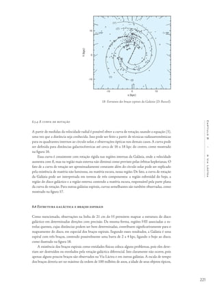 221
Capítulo8/AViaLáctea
8.5.4 A curva de rotação
A partir de medidas da velocidade radial é possível obter a curva de rotação, usando a equação (3),
uma vez que a distância seja conhecida. Isso pode ser feito a partir de técnicas radioastronômicas
para os quadrantes internos ao círculo solar, e observações ópticas nos demais casos. A curva pode
ser definida para distâncias galactocêntricas até cerca de 16 a 18 kpc do centro, como mostrado
na figura 16.
Essa curva é consistente com rotação rígida nas regiões internas da Galáxia, onde a velocidade
aumenta com R, mas na região mais externa não diminui como previsto pelas órbitas keplerianas. O
fato de a curva de rotação ser aproximadamente constante além do círculo solar pode ser explicado
pela existência de matéria não luminosa, ou matéria escura, nessa região. De fato, a curva de rotação
da Galáxia pode ser interpretada em termos de três componentes: a região esferoidal do bojo, a
região do disco galáctico e a região externa contendo a matéria escura, responsável pela parte plana
da curva de rotação. Para outras galáxias espirais, curvas semelhantes são também observadas, como
mostrado na figura 17.
8.6 Estrutura galáctica e braços espirais
Como mencionado, observações na linha de 21 cm do H permitem mapear a estrutura do disco
galáctico em determinadas direções com precisão. Da mesma forma, regiões HII associadas a es-
trelas quentes, cujas distâncias podem ser bem determinadas, contribuem significativamente para o
mapeamento do disco, em especial dos braços espirais. Segundo esses resultados, a Galáxia é uma
espiral com três braços, contendo possivelmente uma barra de 2 a 4 kpc, ligando o bojo ao disco,
como ilustrado na figura 18.
A existência dos braços espirais como entidades físicas coloca alguns problemas, pois eles deve-
riam ser destruídos ou enrolados pela rotação galáctica diferencial. Isto claramente não ocorre, pois
apenas alguns poucos braços são observados na Via Láctea e em outras galáxias. A escala de tempo
dos braços deveria ser no máximo da ordem de 100 milhões de anos, a idade de seus objetos típicos,
18- Estrutura dos braços espirais da Galáxia (D. Russeil).
 