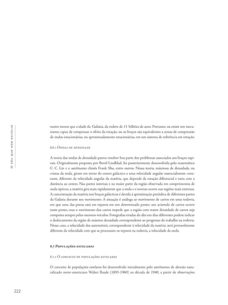 222
Océuquenosenvolve
muito menor que a idade da Galáxia, da ordem de 13 bilhões de anos. Portanto, ou existe um meca-
nismo capaz de compensar o efeito da rotação, ou os braços são equivalentes a zonas de compressão
de ondas estacionárias, ou aproximadamente estacionárias, em um sistema de referência em rotação.
8.6.1 Ondas de densidade
A teoria das ondas de densidade parece resolver boa parte dos problemas associados aos braços espi-
rais. Originalmente proposta por Bertil Lindblad, foi posteriormente desenvolvida pelo matemático
C. C. Lin e o astrônomo chinês Frank Shu, entre outros. Nessa teoria, máximos de densidade, ou
cristas da onda, giram em torno do centro galáctico a uma velocidade angular essencialmente cons-
tante, diferente da velocidade angular da matéria, que depende da rotação diferencial e varia com a
distância ao centro. Nas partes internas e na maior parte da região observada em comprimentos de
onda ópticos,a matéria gira mais rapidamente que a onda e o inverso ocorre nas regiões mais externas.
A concentração da matéria nos braços galácticos é devida à aproximação periódica de diferentes partes
da Galáxia durante seu movimento. A situação é análoga ao movimento de carros em uma rodovia,
em que uma das pistas está em reparos em um determinado ponto: um acúmulo de carros ocorre
neste ponto, mas o movimento dos carros impede que a região com maior densidade de carros seja
composta sempre pelos mesmos veículos.Fotografias tiradas do alto em dias diferentes podem indicar
o deslocamento da região de máxima densidade correspondente ao progresso do trabalho na rodovia.
Nesse caso, a velocidade dos automóveis, correspondente à velocidade da matéria, será provavelmente
diferente da velocidade com que se processam os reparos na rodovia, a velocidade da onda.
8.7 Populações estelares
8.7.1 O conceito de populações estelares
O conceito de populações estelares foi desenvolvido inicialmente pelo astrônomo de alemão natu-
ralizado norte-americano Walter Baade (1893-1960) na década de 1940, a partir de observações
 