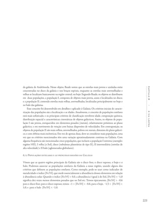 223
Capítulo8/AViaLáctea
da galáxia de Andrômeda. Nesse objeto, Baade notou que as estrelas mais jovens e azuladas estão
concentradas no disco da galáxia e nos braços espirais, enquanto as estrelas mais avermelhadas e
velhas se localizam basicamente na região central, ou bojo. Segundo Baade, os objetos se distribuem
em duas populações, a população I, composta de objetos mais jovens, azuis e localizados no disco;
e a população II, contendo estrelas mais velhas, avermelhadas, localizadas principalmente no bojo e
no halo das galáxias.
Esse conceito foi desenvolvido em detalhes e aplicado à Galáxia. Os critérios iniciais de caracte-
rização das populações são a localização e as idades. Atualmente, o conceito de populações estelares
está mais sofisticado, e os principais critérios de classificação envolvem idade, composição química,
distribuição espacial e características cinemáticas de objetos galácticos. Assim, os objetos de popu-
lação I são jovens, enriquecidos em elementos pesados (metais), relativamente próximos ao plano
galáctico, e em movimento de rotação com baixas dispersões de velocidades. Em contraposição, os
objetos de população II são mais velhos, avermelhados, pobres em metais, distantes do plano galácti-
co, e com órbitas mais excêntricas. Em vez de apenas duas, deve-se considerar mais populações, uma
vez que os critérios mencionados têm uma variação aproximadamente continua na Galáxia. Com
alguma frequência são mencionadas cinco populações, que incluem a população I extrema (exemplo:
regiões HII), I velha (o Sol), disco (nebulosas planetárias de tipo II), II intermediária (estrelas de
alta velocidade) e II halo (aglomerados globulares).
8.7.2 Populações estelares e as principais regiões da Galáxia
Vimos que as quatro regiões principais da Galáxia são o disco fino, o disco espesso, o bojo e o
halo. Podemos associar as populações estelares da Galáxia a essas regiões, usando alguns dos
critérios que definem as populações estelares. Como exemplo, pode-se usar como indicador de
metalicidade o índice [Fe/H], que mede essencialmente a abundância desses elementos em relação
à abundância solar. Quando o índice [Fe/H] = 0,0, a abundância é igual à do Sol, [Fe/H] = ‒1,0
significa dez vezes menos elementos pesados que no Sol etc. Temos tipicamente, [Fe/H] > ‒0,6
para o disco fino; para o disco espesso, temos –1 < [Fe/H] < -0,6, para o bojo, ‒1,5 < [Fe/H] <
1,0, e para o halo [Fe/H] < ‒1,0.
 