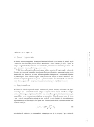 225
Capítulo8/AViaLáctea
8.8 Formação de estrelas
8.8.1 Colapso e fragmentação
As nuvens moleculares gigantes, onde objetos jovens e brilhantes estão imersos em nuvens de gás
e poeira, são verdadeiros berçários de estrelas. Entretanto, a teoria da formação estelar a partir do
colapso e fragmentação dessas nuvens ainda tem muitos pontos obscuros, e a formação estelar é, de
fato, a fase menos conhecida da evolução desses astros.
A ideia básica da formação estelar considera que estágios sucessivos de fragmentação e colapso são
eficientes para reduzir as massas das nuvens moleculares até as dimensões estelares, ao mesmo tempo
aumentando suas densidades em várias ordens de grandeza. Este processo é denominado fragmen-
tação hierárquica, sendo influenciado pelas condições físicas da nuvem, sua massa e dimensões, pela
presença de campos magnéticos, rotação etc. O processo continua até a formação de uma estrutura
muito densa e opaca, onde a temperatura é suficientemente alta para a ignição termonuclear.
8.8.2 O critério de Jeans
As estrelas se formam a partir de nuvens interestelares, por um processo de instabilidade gravi-
tacional que leva à contração da nuvem, até que as regiões centrais atinjam densidades e tempe-
raturas suficientes para a ignição nuclear. Para uma nuvem homogênea, infinita e em repouso, as
instabilidades levam à contração gravitacional se as condições físicas da nuvem forem de forma
a que a energia potencial gravitacional de uma partícula a certa distância do centro da nuvem
supere a energia cinética da partícula. Nesse caso, podemos mostrar que a massa da nuvem deve
satisfazer a relação
MJ
 1,4 × 10‒10 T3/2
M
ρ1/2
m3/
2
onde a massa da nuvem está em massas solares, T é a temperatura do gás em graus K, ρ é a densidade
(10)
 