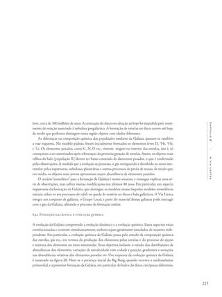 227
Capítulo8/AViaLáctea
livre, cerca de 300 milhões de anos.A contração do disco em direção ao bojo foi impedida pelo movi-
mento de rotação associado à nebulosa pregaláctica. A formação de estrelas no disco ocorre até hoje,
de modo que podemos distinguir nesta região objetos com idades diferentes.
As diferenças na composição química das populações estelares da Galáxia ajustam-se também
a esse esquema. No modelo padrão, foram inicialmente formados os elementos leves D, 3
He, 4
He,
e 7
Li. Os elementos pesados, como C, N, O etc., tiveram origem no interior das estrelas, isto é, só
começaram a ser sintetizados após a formação da primeira geração de estrelas.Assim, os objetos mais
velhos do halo (população II) devem ter baixo conteúdo de elementos pesados, o que é confirmado
pelas observações. À medida que a evolução se processa, o gás enriquecido é devolvido ao meio inte-
restelar pelas supernovas, nebulosas planetárias e outros processos de perda de massa, de modo que,
em média, os objetos mais jovens apresentam maior abundância de elementos pesados.
O cenário“monolítico” para a formação da Galáxia é muito atraente, e consegue explicar uma sé-
rie de observações, mas sofreu muitas modificações nos últimos 40 anos. Em particular, um aspecto
importante da formação da Galáxia, que distingue os modelos atuais daqueles modelos monolíticos
iniciais, refere-se aos processos de infall, ou queda de matéria no disco e halo galácticos.A Via Láctea
integra um conjunto de galáxias, o Grupo Local, e parte do material dessas galáxias pode interagir
com o gás da Galáxia, afetando o processo de formação estelar.
8.9.1 Evolução galáctica e evolução química
A evolução da Galáxia compreende a evolução dinâmica e a evolução química. Esses aspectos estão
correlacionados e ocorrem simultaneamente, embora sejam geralmente estudados de maneira inde-
pendente. Em particular, a evolução química da Galáxia passa pelo estudo da composição química
das estrelas, gás etc., em termos da produção dos elementos pelas estrelas e do processo de ejeção
e mistura dos elementos no meio interestelar. Seus objetivos incluem o estudo das distribuições de
abundâncias dos elementos, variações de metalicidade com a idade e posição, gradientes e variações
nas abundâncias relativas dos elementos pesados etc. Um esquema da evolução química da Galáxia
é mostrado na figura 20. Note-se a presença inicial do Big Bang, quando ocorreu a nucleossíntese
primordial,e a posterior formação da Galáxia,em particular do halo e do disco,em épocas diferentes.
 