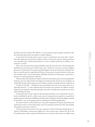 23
Capítulo1/Umapréhistóriadocéu
desde fins do século 15. Entre 250 e 900 d.C., os maias tiveram seu ápice, quando construíram cida-
des sofisticadas, guarnecidas com palácios e templos religiosos.
A astronomia foi uma das áreas em que os maias se expressaram com maior vigor e criativi-
dade. Eles registraram movimentos de objetos celestes com precisão acima de culturas que foram
suas contemporâneas. Também desenvolveram a escrita, esculpida ainda hoje em edifícios e mo-
numentos: as estelas.
Mas, o que esteve gravado em papel, produzido a partir de cascas de árvores, foi destruído pelos
espanhóis para quem esses povos tinham “parte com o demônio” e eram pouco mais que selvagens
ignorantes. O testemunho de um padre espanhol, Diego de Landa, dá mostra dessa destruição bár-
bara em uma fala que ficou registrada pela História:“encontramos um grande número de livros que
não continham nada, a não ser superstições e falsidades do demônio, os destruímos e queimamos, o
que provocou neles grande pesar e muita dor.”
Embora tenham sido chamados de“códices”,esses livros maias tinham apenas a forma de equivalentes
europeus, mas eram confeccionados com longas tiras retiradas da parte interna da casca da figueira, ou
mesmo fibras de outras plantas que,para serem utilizadas,recebiam antecipadamente uma camada de cal.
O códice de Dresden – identificado como preciosidade maia num museu dessa cidade da ex-
Alemanha Oriental – é o mais conhecido desses documentos que existiram aos milhares, acompa-
nhados de ricas ilustrações, destruídos pelo fogo, enterrados ou simplesmente atirados ao mar sob as
ordens de Diego de Landa.
A destruição desse tesouro é hoje um dos principais obstáculos a um conhecimento mais pro-
fundo e detalhado do que foi a cultura maia e, para os mesoamericanos, equivale a uma perda tão
profunda quanto à destruição da Biblioteca de Alexandria, fundada por Alexandre Magno, discípulo
de Aristóteles, e que, no seu apogeu, pode ter reunido perto de 700 mil pergaminhos.
De muitas maneiras, ambas representam uma perda irrecuperável não apenas da produção cul-
tural de povos mais ou menos relacionados, mas de um atentado à memória de toda a humanidade.
No passado, no presente e no futuro.
Outro dos poucos documentos maias que escaparam à sanha da destruição alimentada por re-
sistência à diversidade e estreitamente religioso foi o livro do gene maia, o Popol Vuh. Ele só não
foi perdido porque acabou copiado clandestinamente, em caracteres latinos, por um religioso maia
 