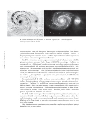 232
Océuquenosenvolve
instrumento, Lord Rosse pôde distinguir os braços espirais em algumas nebulosas. Essas observa-
ções aumentaram ainda mais o mistério sobre as nebulosas, incluindo sua origem e natureza. Os
braços espirais sugerem movimento circular e isso levou alguns astrônomos da época a pensar que
essas estruturas seriam sistemas planetários em formação.
Em 1920, existiam duas correntes de pensamento em relação às “nebulosas”. Uma, defendida
pelo astrônomo norte-americano Harlow Shapley (1885-1972), propunha que a Via Láctea era
muito grande, com o Sol localizado longe do centro e todas as nebulosas estariam contidas nela. A
outra corrente, defendida pelo astrônomo também norte-americano Herber Curtis (1872-1942),
propunha uma Via Láctea pequena, o Sol no centro e as nebulosas espirais e elípticas seriam“uni-
versos-ilhas”, semelhantes à Via Láctea. Apesar de nenhuma dessas teorias estar completamente
correta, esse debate é considerado por muitos astrônomos como o início da astrofísica extragalác-
tica moderna. O grande problema, e o que de certa forma gerou esse debate, foi a dificuldade da
determinação de distâncias.
Em meados da década de 1920 o astrônomo norte-americano Edwin Hubble (1989-1953)
mediu a distância de algumas nebulosas mais próximas e constatou que estão realmente distan-
tes, exteriores à Via Láctea. Para isso Hubble se baseou no trabalho da astrônoma norte-americana
Henrietta Leavitt (1868-1921) quem descobriu a relação entre o período de pulsação e a magnitude
absoluta das estrelas variáveis Cefeidas. Usando o telescópio recém-inaugurado de Monte Wilson,
com 2,5 metros de diâmetro, Hubble resolveu estrelas Cefeidas nas galáxias vizinhas e mediu seus
períodos de pulsação para determinar suas distâncias.
Em 1929, Hubble mostrou que o Universo está em expansão e as galáxias se afastam umas das
outras com velocidade proporcional à distância em que se encontram. Se as galáxias estão se afas-
tando hoje, então, no passado estavam mais próximas. Levando esse raciocínio ao extremo, chega-se
à hipótese do Big Bang, situação em que toda a matéria estaria concentrada em um ponto, há cerca
de 14 bilhões de anos.
Hoje ainda existem várias questões em aberto na astrofísica de galáxias, principalmente ligadas à
formação e evolução desses objetos.
4- Esquerda: desenho feito por Lord Rosse de sua observação da galáxia M51. Direita: fotografia da
mesma galáxia feita no Monte Palomar.
 