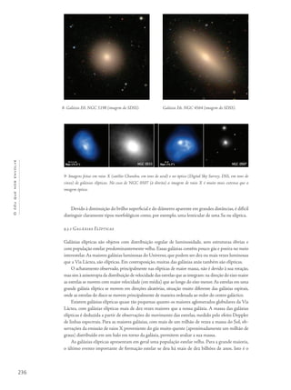 236
Océuquenosenvolve
Devido à diminuição do brilho superficial e do diâmetro aparente em grandes distâncias, é difícil
distinguir claramente tipos morfológicos como, por exemplo, uma lenticular de uma Sa ou elíptica.
9.3.1 Galáxias Elípticas
Galáxias elípticas são objetos com distribuição regular de luminosidade, sem estruturas óbvias e
com população estelar predominantemente velha. Essas galáxias contêm pouco gás e poeira no meio
interestelar.As maiores galáxias luminosas do Universo, que podem ser dez ou mais vezes luminosas
que a Via Láctea, são elípticas. Em contraposição, muitas das galáxias anãs também são elípticas.
O achatamento observado, principalmente nas elípticas de maior massa, não é devido à sua rotação,
mas sim à anisotropia da distribuição de velocidade das estrelas que as integram: na direção do eixo maior
as estrelas se movem com maior velocidade (em média) que ao longo do eixo menor.As estrelas em uma
grande galáxia elíptica se movem em direções aleatórias, situação muito diferente das galáxias espirais,
onde as estrelas do disco se movem principalmente de maneira ordenada ao redor do centro galáctico.
Existem galáxias elípticas quase tão pequenas quanto os maiores aglomerados globulares da Via
Láctea, com galáxias elípticas mais de dez vezes maiores que a nossa galáxia. A massa das galáxias
elípticas é deduzida a partir de observações do movimento das estrelas, medido pelo efeito Doppler
de linhas espectrais. Para as maiores galáxias, com mais de um trilhão de vezes a massa do Sol, ob-
servações da emissão de raios X proveniente do gás muito quente (aproximadamente um milhão de
graus) distribuído em um halo em torno da galáxia, permitem avaliar a sua massa.
As galáxias elípticas apresentam em geral uma população estelar velha. Para a grande maioria,
o último evento importante de formação estelar se deu há mais de dez bilhões de anos. Isto é o
8- Galáxia E0, NGC 5198 (imagem do SDSS).
9- Imagens feitas em raios X (satélite Chandra, em tons de azul) e no óptico (Digital Sky Survey, DSS, em tons de
cinza) de galáxias elípticas. No caso de NGC 0507 (à direita) a imagem de raios X é muito mais extensa que a
imagem óptica.
Galáxia E6, NGC 4564 (imagem do SDSS).
 