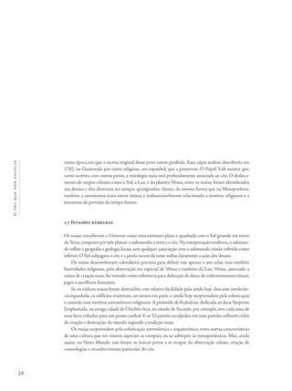 24
Océuquenosenvolve
numa época em que a escrita original desse povo esteve proibida. Essa cópia acabou descoberta em
1702, na Guatemala por outro religioso, um espanhol, que a preservou. O Popol Vuh mostra que,
como ocorreu com outros povos, a mitologia maia está profundamente associada ao céu. O desloca-
mento de corpos celestes como o Sol, a Lua, e do planeta Vênus, entre os maias, foram identificados
aos deuses e eles deveriam ser sempre apaziguados. Assim, da mesma forma que na Mesopotâmia,
também a astronomia maia esteve íntima e indissociavelmente relacionada a motivos religiosos e a
tentativas de previsão do tempo futuro.
1.7 Invasões bárbaras
Os maias conceberam o Universo como uma estrutura plana e quadrada com o Sol girando em torno
daTerra,composto por três planos: o submundo,a terra e o céu.Na interpretação moderna,o submun-
do reflete a geografia e geologia locais, sem qualquer associação com o submundo cristão referido como
inferno. O Sol subjugava o céu e a janela escura da noite exibia claramente a ação dos deuses.
Os maias desenvolveram calendários precisos para definir não apenas o ano solar, mas também
festividades religiosas, pela observação em especial de Vênus e também da Lua. Vênus, associado a
mitos de criação maia, foi tomado como referência para definição de datas de enfrentamentos rituais,
jogos e sacrifícios humanos.
Se os códices maias foram destruídos com relativa facilidade pela ainda hoje chocante intolerân-
cia espanhola, os edifícios resistiram, ao menos em parte, e ainda hoje surpreendem pela sofisticação
e conexão com motivos astronômico-religiosos.A pirâmide de Kukulcán, dedicada ao deus Serpente
Emplumada, na antiga cidade de Chichén-ltzá, no estado de Yucatán, por exemplo, tem cada uma de
suas faces voltadas para um ponto cardeal. E os 52 painéis esculpidos em suas paredes refletem ciclos
de criação e destruição do mundo segundo a tradição maia.
Os maias surpreendem pela sofisticação astronômica e arquitetônica, entre outras características
de uma cultura que em muitos aspectos se compara ou se sobrepõe às mesopotâmicas. Mas, ainda
assim, no Novo Mundo, não foram os únicos povos a se ocupar da observação celeste, criação de
cosmologias e reconhecimento particular do céu.
 