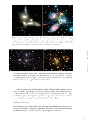 243
Capítulo9/Galáxias
O número de galáxias descobertas no Grupo Local tem aumentado desde a primeira década do
século 21. Até 1944, apenas 11 galáxias eram conhecidas e, desde 1999, outras dez foram encontra-
das. Possivelmente ainda existem muito mais galáxias anãs discretamente passeando pelo Grupo
Local. Algumas galáxias do Grupo Local, especialmente as que estão sendo descobertas nos últimos
anos, são tão tênues que mal é possível distingui-las das estrelas da Via Láctea.
9.5.2 Grupos Compactos
Nem todos os grupos são como o Grupo Local. Alguns são extremamente compactos, onde as galá-
xias quase se acotovelam. Esses grupos compactos são relativamente raros, mas muito interessantes
pois fenômenos ligados a interações fortes entre as galáxias podem ser observados.
17- Esquerda: Imagem do HST do Sexteto de Seyfert. Apesar do nome, há apenas quatro galáxias brilhantes neste grupo
compacto, sendo que uma está longe, atrás do grupo e outra na realidade é matéria arrancada devido a uma colisão de galá-
xias. Direita: imagem em cores “verdadeiras” no infravermelho feita pelo satélite Spitzer do grupo Quinteto de Stefan. Este
grupo compacto tem quatro galáxias, a quinta é uma galáxia que esta longe, na frente do grupo.
18- Esquerda: Aglomerado de Coma, a cerca de 330 milhões de anos-luz, contém milhares de galáxias brilhantes. No
centro vemos duas galáxias elípticas gigantes, cada uma delas mais de dez vezes mais luminosa que a Via Láctea.
A estrela brilhante que aparece nesta imagem é da nossa galáxia. Direita: aglomerado muito rico Abell 1689, a 2,5
bilhões de anos-luz. Este é um dos aglomerados de maior massa conhecido.
 