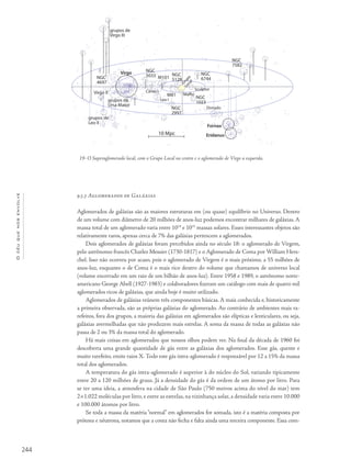 244
Océuquenosenvolve
9.5.3 Aglomerados de Galáxias
Aglomerados de galáxias são as maiores estruturas em (ou quase) equilíbrio no Universo. Dentro
de um volume com diâmetro de 20 milhões de anos-luz podemos encontrar milhares de galáxias. A
massa total de um aglomerado varia entre 1014
e 1015
massas solares. Esses interessantes objetos são
relativamente raros, apenas cerca de 7% das galáxias pertencem a aglomerados.
Dois aglomerados de galáxias foram percebidos ainda no século 18: o aglomerado de Virgem,
pelo astrônomo francês Charles Messier (1730-1817) e o Aglomerado de Coma por William Hers-
chel. Isso não ocorreu por acaso, pois o aglomerado de Virgem é o mais próximo, a 55 milhões de
anos-luz, enquanto o de Coma é o mais rico dentro do volume que chamamos de universo local
(volume encerrado em um raio de um bilhão de anos-luz). Entre 1958 e 1989, o astrônomo norte-
americano George Abell (1927-1983) e colaboradores fizeram um catálogo com mais de quatro mil
aglomerados ricos de galáxias, que ainda hoje é muito utilizado.
Aglomerados de galáxias reúnem três componentes básicas. A mais conhecida e, historicamente
a primeira observada, são as próprias galáxias do aglomerado. Ao contrário de ambientes mais ra-
refeitos, fora dos grupos, a maioria das galáxias em aglomerados são elípticas e lenticulares, ou seja,
galáxias avermelhadas que não produzem mais estrelas. A soma da massa de todas as galáxias não
passa de 2 ou 3% da massa total do aglomerado.
Há mais coisas em aglomerados que nossos olhos podem ver. Na final da década de 1960 foi
descoberta uma grande quantidade de gás entre as galáxias dos aglomerados. Esse gás, quente e
muito rarefeito, emite raios X. Todo este gás intra-aglomerado é responsável por 12 a 15% da massa
total dos aglomerados.
A temperatura do gás intra-aglomerado é superior à do núcleo do Sol, variando tipicamente
entre 20 a 120 milhões de graus. Já a densidade do gás é da ordem de um átomo por litro. Para
se ter uma ideia, a atmosfera na cidade de São Paulo (750 metros acima do nível do mar) tem
2×1.022 moléculas por litro, e entre as estrelas, na vizinhança solar, a densidade varia entre 10.000
e 100.000 átomos por litro.
Se toda a massa da matéria “normal” em aglomerados for somada, isto é a matéria composta por
prótons e nêutrons, notamos que a conta não fecha e falta ainda uma terceira componente. Essa com-
19- O Superaglomerado local, com o Grupo Local no centro e o aglomerado de Virgo a esquerda.
grupos de
Virgo III
Virgo
Fornax
Eridanus
NGC
4697
NGC
5033 NGC
5128
NGC
6744
NGC
7582
NGC
2997
NGC
1023
M101
M81
grupos de
Leo II
grupos da
Ursa Maior
Virgo II
Sculptor
Maffei
Donado
Canes I
Leo I
Grupo
Local
10 Mpc
 