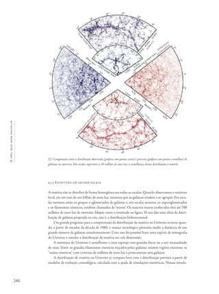 246
Océuquenosenvolve
9.5.5 Estrutura em grande escala
A matéria não se distribui de forma homogênea em todas as escalas. Quando observamos o universo
local, em um raio de um bilhão de anos-luz, notamos que as galáxias tendem a se agrupar. Em esca-
las menores estão os grupos e aglomerados de galáxias e, em escalas maiores, os superaglomerados
e os filamentos cósmicos, também chamados de“muros”. Os maiores muros conhecidos têm até 700
milhões de anos-luz de extensão. Mapas como o mostrado na figura 30 nos dão uma ideia da distri-
buição de galáxias projetada no céu, isto é, a distribuição bidimensional.
Um grande progresso para a compreensão da distribuição da matéria no Universo ocorreu quan-
do, a partir de meados da década de 1980, o avanço tecnológico permitiu medir a distância de um
grande número de galáxias simultaneamente. Com isso foi possível fazer uma espécie de tomografia
do Universo e estudar a distribuição de matéria em três dimensões.
A estrutura do Universo é semelhante a uma esponja com grandes furos ou a um emaranhado
de teias. Entre os grandes filamentos cósmicos traçados pelas galáxias existem regiões enormes, os
“vazios cósmicos”, com centenas de milhões de anos-luz e praticamente sem galáxias
A distribuição de matéria no Universo se compara bem com a distribuição prevista a partir de
modelos de evolução cosmológica, calculada com a ajuda de simulações numéricas. Nessas simula-
22- Comparação entre a distribuição observada (gráficos com pontos azuis) e prevista (gráficos com pontos vermelhos) de
galáxias no universo. Em escalas superiores a 30 milhões de anos-luz, a semelhança destas distribuições é notável.
 
