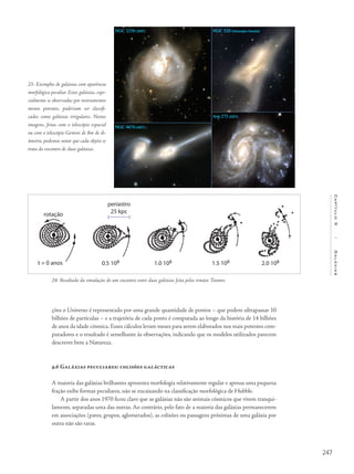 247
Capítulo9/Galáxias
ções o Universo é representado por uma grande quantidade de pontos – que podem ultrapassar 10
bilhões de partículas – e a trajetória de cada ponto é computada ao longo da história de 14 bilhões
de anos da idade cósmica. Esses cálculos levam meses para serem elaborados nos mais potentes com-
putadores e o resultado é semelhante às observações, indicando que os modelos utilizados parecem
descrever bem a Natureza.
9.6 Galáxias peculiares: colisões galácticas
A maioria das galáxias brilhantes apresenta morfologia relativamente regular e apenas uma pequena
fração exibe formas peculiares, não se encaixando na classificação morfológica de Hubble.
A partir dos anos 1970 ficou claro que as galáxias não são animais cósmicos que vivem tranqui-
lamente, separadas uma das outras. Ao contrário, pelo fato de a maioria das galáxias permanecerem
em associações (pares, grupos, aglomerados), as colisões ou passagens próximas de uma galáxia por
outra não são raras.
23- Exemplos de galáxias com aparência
morfológica peculiar. Estas galáxias, espe-
cialmente se observadas por instrumentos
menos potentes, poderiam ser classifi-
cadas como galáxias irregulares. Nestas
imagens, feitas com o telescópio espacial
ou com o telescópio Gemini de 8m de di-
âmetro, podemos notar que cada objeto se
trata do encontro de duas galáxias.
24- Resultado da simulação de um encontro entre duas galáxias feita pelos irmãos Toomre.
periastro
25 kpcrotação
t = 0 anos 0.5 108 1.0 108 1.5 108 2.0 108
 