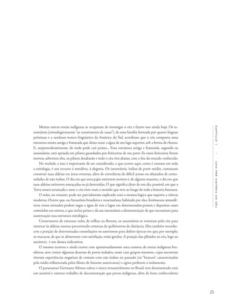 25
Capítulo1/Umapréhistóriadocéu
Muitas outras etnias indígenas se ocuparam de investigar o céu e fazem isso ainda hoje. Os ia-
nomâmis (etimologicamente "os construtores de casas"), de uma família formada por quatro línguas
próximas e a nenhum tronco linguístico da América do Sul, acreditam que o céu comporta uma
estrutura muito antiga e fraturada que deixa vazar a água de um lago superior, sob a forma de chuvas.
E, surpreendentemente, de onde pode cair peixes... Essa estrutura antiga e fraturada, segundo os
ianomâmis, está apoiada em pilares guardados por feiticeiros de seu povo. Se esses feiticeiros forem
mortos, advertem eles, os pilares desabarão e todo o céu virá abaixo, com o fim do mundo conhecido.
Na verdade, e isso é importante de ser considerado, o que ocorre aqui, como é comum em toda
a mitologia, é um recurso à metáfora, à alegoria. Os ianomâmis, índios de porte médio, costumam
construir suas aldeias em áreas remotas, além de corredeiras de difícil acesso ou afastados de comu-
nidades de não índios. O dia em que seus pajés estiverem mortos é, de alguma maneira, o dia em que
suas aldeias estiverem ameaçadas ou já destruídas. O que significa dizer de um dia, possível, em que a
Terra estará arruinada e nem o céu tiver mais o sentido que teve ao longo de toda a historia humana.
O mito, no entanto, pode ser parcialmente explicado com a mesma lógica que suporta a ciência
moderna. Ocorre que, na Amazônia brasileira e venezuelana, habitada por eles, fenômenos atmosfé-
ricos como tornados podem sugar a água de rios e lagos em determinados pontos e depositar esses
conteúdos em outros, o que inclui peixes e dá aos ianomâmis a demonstração de que necessitam para
sustentação essa estrutura mitológica.
Construtores de extensas redes de trilhas na floresta, os ianomâmis se orientam pelo céu para
retornar às aldeias mesmo percorrendo centenas de quilômetros de distância. Eles também reconhe-
cem a posição de determinadas constelações ou asterismos para definir épocas em que, por exemplo,
os macacos, de que se alimentam com satisfação, estão gordos.A posição das plêiades no céu, logo ao
anoitecer, é um desses indicativos.
O mesmo ocorreu e ainda ocorre com aproximadamente uma centena de etnias indígenas bra-
sileiras, sem contar algumas dezenas de povos isolados, neste caso grupos menores, cujos ancestrais
tiveram experiências negativas de contato com não índios no passado (os “brancos” caracterizados
pela mídia influenciada pelos filmes de faroeste americanos) e agora preferem o isolamento.
O paranaense Germano Afonso, talvez o único etnoastrônomo no Brasil, tem demonstrado com
um sensível e extenso trabalho de documentação que povos indígenas, além de bons conhecedores
 
