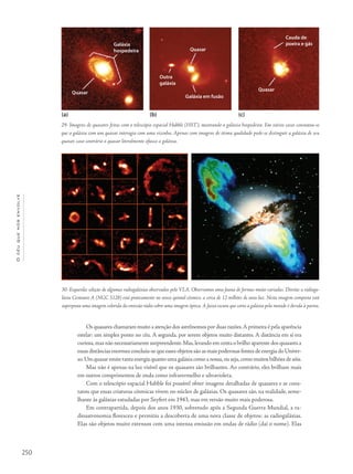 250
Océuquenosenvolve
Galáxia
hospedeira
Quasar
Quasar
Quasar
Outra
galáxia
Galáxia em fusão
Cauda de
poeira e gás
(a) (b) (c)
Os quasares chamaram muito a atenção dos astrônomos por duas razões.A primeira é pela aparência
estelar: um simples ponto no céu. A segunda, por serem objetos muito distantes. A distância em si era
curiosa,mas não necessariamente surpreendente.Mas,levando em conta o brilho aparente dos quasares a
essas distâncias enormes concluiu-se que esses objetos são as mais poderosas fontes de energia do Univer-
so.Um quasar emite tanta energia quanto uma galáxia como a nossa,ou seja,como muitos bilhões de sóis.
Mas não é apenas na luz visível que os quasares são brilhantes. Ao contrário, eles brilham mais
em outros comprimentos de onda como infravermelho e ultravioleta.
Com o telescópio espacial Hubble foi possível obter imagens detalhadas de quasares e se cons-
tatou que essas criaturas cósmicas vivem no núcleo de galáxias. Os quasares são, na realidade, seme-
lhante às galáxias estudadas por Seyfert em 1943, mas em versão muito mais poderosa.
Em contrapartida, depois dos anos 1930, sobretudo após a Segunda Guerra Mundial, a ra-
dioastronomia floresceu e permitiu a descoberta de uma nova classe de objetos: as radiogaláxias.
Elas são objetos muito extensos com uma intensa emissão em ondas de rádio (daí o nome). Elas
29- Imagens de quasares feitas com o telescópio espacial Hubble (HST), mostrando a galáxia hospedeira. Em vários casos constatou-se
que a galáxia com um quasar interagia com uma vizinha. Apenas com imagens de ótima qualidade pode-se distinguir a galáxia de seu
quasar, caso contrário o quasar literalmente ofusca a galáxia.
30- Esquerda: seleção de algumas radiogaláxias observadas pelo VLA. Observamos uma fauna de formas muito variadas. Direita: a radioga-
láxia Centauro A (NGC 5128) está praticamente no nosso quintal cósmico, a cerca de 12 milhões de anos-luz. Nesta imagem composta está
superposta uma imagem colorida da emissão rádio sobre uma imagem óptica. A faixa escura que corta a galáxia pela metade é devida à poeira.
 