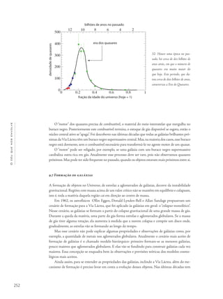 252
Océuquenosenvolve
O “motor” dos quasares precisa de combustível, o material do meio interestelar que mergulha no
buraco negro. Posteriormente este combustível termina, o estoque de gás disponível se esgota, então o
núcleo central ativo se“apaga”. Foi descoberto nas últimas décadas que todas as galáxias brilhantes pró-
ximas daVia Láctea têm um buraco negro supermassivo central.Mas,na maioria dos casos,esse buraco
negro está dormente, sem o combustível necessário para transformá-lo no agente motor de um quasar.
O “motor” pode ser religado, por exemplo, se uma galáxia com um buraco negro supermassivo
canibaliza outra rica em gás. Atualmente esse processo deve ser raro, pois não observamos quasares
próximos.Mas pode ter sido frequente no passado,quando os objetos estavam mais próximos entre si.
9.7 Formação de galáxias
A formação de objetos no Universo, de estrelas a aglomerados de galáxias, decorre da instabilidade
gravitacional. Regiões com massa acima de um valor crítico não se mantêm em equilíbrio e colapsam,
isto é, toda a matéria daquela região cai em direção ao centro de massa.
Em 1962, os astrofísicos Ollin Eggen, Donald Lynden-Bell e Allan Sandage propuseram um
cenário de formação para a Via Láctea, que foi aplicado às galáxias em geral: o“colapso monolítico”.
Nesse cenário, as galáxias se formam a partir do colapso gravitacional de uma grande massa de gás.
Durante a queda da matéria, uma parte do gás forma estrelas e aglomerados globulares. Se a massa
de gás tiver alguma rotação, ela aumenta à medida que a nuvem colapsa e compõe um disco onde,
gradualmente, as estrelas vão se formando ao longo do tempo.
Mas esse cenário não pode explicar algumas propriedades e observações de galáxias como, por
exemplo, a quantidade de metais nos aglomerados globulares. Atualmente o cenário mais aceito de
formação de galáxias é o chamado modelo hierárquico: primeiro formam-se as menores galáxias,
pouco maiores que aglomerados globulares. E elas vão se fundindo para construir galáxias cada vez
maiores. Essa concepção se enquadra bem às observações e previsões teóricas dos modelos cosmo-
lógicos mais aceitos.
Ainda assim, para se entender as propriedades das galáxias, inclindo a Via Láctea, além do me-
canismo de formação é preciso levar em conta a evolução desses objetos. Nas últimas décadas tem
32- Houve uma época no pas-
sado, há cerca de dez bilhões de
anos atrás, em que o número de
quasares era muito maior do
que hoje. Este período, que du-
rou cerca de dois bilhões de anos,
caracteriza a Era do Quasares.
 