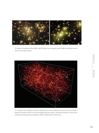 255
Capítulo9/Galáxias
36- Imagens dos aglomerado Abell 1689 e Abell 2218 feitas com o telescópio espacial Hubble onde podemos observar
dezenas de arcos gravitacionais.
37- A trajetória da luz de galáxias distantes é afetada pela teia cósmica de filamentos de matéria escura. Estudando a
imagem destas galáxias distantes (em azul nesta figura) poderemos mapear a distribuição de matéria no universo (em
vermelho aqui). Ilustração feita por Stephane Colombi e colaboradores do IAP, França.
 