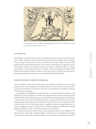 257
Capítulo10/Cosmologia
10.1 Introdução
Cosmologia é o estudo da história, estrutura e composição do Universo como um todo. Pela obser-
vação e análise científica, procuramos entender como se formaram as galáxias, estrelas e planetas,
como esses corpos evoluem com o tempo e como tudo isto se relaciona à origem do Universo. Não
podemos observar nosso próprio passado, mas ao apontar os telescópios para as galáxias mais dis-
tantes podemos observar cenas remotas no tempo e no espaço. O método científico serve de guia
para juntarmos as observações como peças de um quebra-cabeça que, ainda hoje, está longe de estar
montado. Com as peças que temos, compomos a teoria mais aceita e de maior sucesso para explicar
uma grande quantidade de observações, a teoria do Big Bang (Grande Expansão).
10.2 Breve histórico de modelos cosmológicos
Como se distribui a matéria, onde estamos, qual a nossa relação com a origem do universo? Estas
questões são tão ou mais antigas que a nossa própria história. Para a maioria dos povos do passado,
a percepção do Universo era infinitamente menor que a que temos hoje. A cosmologia se misturava
a mitos, crenças e superstições.
As superstições da Antiguidade começam a dar lugar a uma visão racional de mundo há cerca de
2.500 anos na Grécia. Baseando-se em observações sistemáticas feitas durante séculos pelos povos
da Mesopotâmia e Egito, filósofos gregos como Tales de Mileto e Pitágoras explicaram a distribuição
e movimento dos astros utilizando modelos matemáticos e geométricos. No século 3 a.C., Aristarco
de Samos, sugeriu pela primeira vez que o Sol está no centro do Universo. Mas a crença de que a Ter-
ra deveria estar no centro do universo prevaleceu e o modelo de mundo que emergiu dessa época e se
tornou o paradigma por mais de 1.500 anos foi o Aristotélico geocêntrico, aperfeiçoado nos séculos
seguintes por Hiparco de Niceia e Claudio Ptolomeu com o uso epiciclos.
O estudo da estrutura do Universo volta a avançar significativamente com os trabalhos de Ni-
colau Copérnico, Tycho Brahe e Johannes Kepler nos séculos 15 e 16. A utilização do telescópio
para observações, introduzido por Galileu Galilei no início do século 17, revoluciona a astronomia.
1- Representação do universo segundo a mitologia egípcia do 2° milênio a.C., onde o deus Ra (o Sol)
navega todos os dias pelo céu de leste a oeste.
 