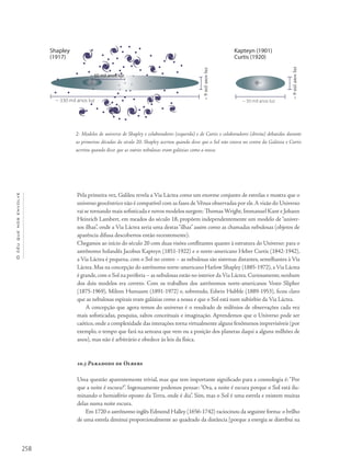 258
Océuquenosenvolve
Pela primeira vez, Galileu revela a Via Láctea como um enorme conjunto de estrelas e mostra que o
universo geocêntrico não é compatível com as fases de Vênus observadas por ele.A visão do Universo
vai se tornando mais sofisticada e novos modelos surgem: Thomas Wright,Immanuel Kant e Johann
Heinrich Lambert, em meados do século 18, propõem independentemente um modelo de “univer-
sos ilhas”, onde a Via Láctea seria uma destas“ilhas” assim como as chamadas nebulosas (objetos de
aparência difusa descobertos então recentemente).
Chegamos ao início do século 20 com duas visões conflitantes quanto à estrutura do Universo: para o
astrônomo holandês Jacobus Kapteyn (1851-1922) e o norte-americano Heber Curtis (1842-1942),
a Via Láctea é pequena, com o Sol no centro – as nebulosas são sistemas distantes, semelhantes à Via
Láctea. Mas na concepção do astrônomo norte-americano Harlow Shapley (1885-1972), a Via Láctea
é grande,com o Sol na periferia – as nebulosas estão no interior da Via Láctea.Curiosamente,nenhum
dos dois modelos era correto. Com os trabalhos dos astrônomos norte-americanos Vesto Slipher
(1875-1969), Milton Humason (1891-1972) e, sobretudo, Edwin Hubble (1889-1953), ficou claro
que as nebulosas espirais eram galáxias como a nossa e que o Sol está num subúrbio da Via Láctea.
A concepção que agora temos do universo é o resultado de milênios de observações cada vez
mais sofisticadas, pesquisa, saltos conceituais e imaginação. Aprendemos que o Universo pode ser
caótico, onde a complexidade das interações torna virtualmente alguns fenômenos imprevisíveis (por
exemplo, o tempo que fará na semana que vem ou a posição dos planetas daqui a alguns milhões de
anos), mas não é arbitrário e obedece às leis da física.
10.3 Paradoxo de Olbers
Uma questão aparentemente trivial, mas que tem importante significado para a cosmologia é: “Por
que a noite é escura?”. Ingenuamente podemos pensar:“Ora, a noite é escura porque o Sol está ilu-
minando o hemisfério oposto da Terra, onde é dia”. Sim, mas o Sol é uma estrela e existem muitas
delas numa noite escura.
Em 1720 o astrônomo inglês Edmond Halley (1656-1742) raciocinou da seguinte forma: o brilho
de uma estrela diminui proporcionalmente ao quadrado da distância [porque a energia se distribui na
2- Modelos de universo de Shapley e colaboradores (esquerda) e de Curtis e colaboradores (direita) debatidos durante
as primeiras décadas do século 20. Shapley acertou quando disse que o Sol não estava no centro da Galáxia e Curtis
acertou quando disse que as outras nebulosas eram galáxias como a nossa.
Shapley
(1917)
~ 60 mil anos luz
~ 330 mil anos luz
zulsonalim9~
Kapteyn (1901)
Curtis (1920)
zulsonalim9~
~ 50 mil anos luz
 