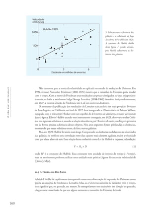 260
Océuquenosenvolve
Não demorou para a teoria da relatividade ser aplicada no estudo da evolução do Universo. Em
1922, o russo Alexander Friedman (1888-1925) mostra que o tamanho do Universo pode mudar
com o tempo. Com a morte de Friedman seus resultados são pouco divulgados até que, independen-
temente, o abade e astrônomo belga George Lemaître (1894-1966) descobre, independentemente,
em 1927, a mesma solução de Friedman, isto é, de um universo dinâmico.
O momento da publicação dos resultados de Lemaître não poderia ser mais propício. Próximo
de Los Angeles, na Califórnia, no final de 1917, fora inaugurado o Observatório de Monte Wilson,
equipado com o telescópio Hooker com um espelho de 2,5 metros de diâmetro, o maior do mundo
àquela época. Edwin Hubble usando esse instrumento conseguiu, em 1923, observar estrelas Cefei-
das em algumas nebulosas e, usando a relação descoberta por Henrietta Leavitt, mediu pela primeira
vez de forma precisa a distância desses objetos. Nos anos seguintes foram publicadas as distâncias,
mostrando que essas nebulosas eram, de fato, outras galáxias.
Mas,em 1929,Hubble foi ainda mais longe.Comparando as distâncias medidas com as velocidades
das galáxias, ele verificou uma correlação entre elas: quanto mais distante a galáxia, maior a velocidade
com que ela se afasta de nós. Essa relação ficou conhecida como Lei de Hubble e expressa pela relação:
V = H0
× D (1)
onde H0
é a constante de Hubble. Essa constante tem unidade de inverso de tempo [1/tempo],
mas os astrônomos preferem utilizar uma unidade mais prática (alguns diriam mais esdrúxula) de
[(km/s)/Mpc].
10.5 A teoria do Big Bang
A lei de Hubble foi rapidamente interpretada como uma observação da expansão do Universo, como
previa as soluções de Friedman e Lemaître. Mas, se o Universo aumenta de tamanho com o tempo,
isso significa que, no passado, era menor. Se extrapolarmos esse raciocínio em direção ao passado,
chegaremos à conclusão de que em algum momento o tamanho do Universo foi nulo.
3- Relação entre a distância das
galáxias e a velocidade de fuga
descoberta por Hubble em 1929.
A constante de Hubble obtida
desta figura é grande demais,
pois Hubble subestimou as dis-
tâncias das galáxias.
 