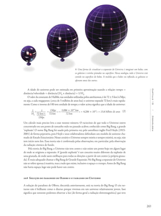 261
Capítulo10/Cosmologia
A idade do universo pode ser estimada em primeira aproximação usando a relação: tempo =
distância/velocidade = distância/(H0
× distância) = 1/H0
.
O valor da constante de Hubble,nas unidades utilizadas pelos astrônomos,é de 72 ± 5 km/s/Mpc,
ou seja, a cada megaparsec (cerca de 3 milhões de anos-luz) o universo expande 72 km/s mais rapida-
mente. Como o inverso de H0 tem unidade de tempo, o valor acima significa que a idade do universo:
1 = 1 =
1Mpc
s =
3,086 × 1019
km
s = 4,286 × 1017
s = 13,6 bilhões de anos
H0
72 km/s 72 km 72 km
1Mpc
Um cálculo mais preciso leva a esse mesmo número. O raciocínio de que todo o Universo esteve
concentrado em um ponto de tamanho nulo no passado acabou conhecido como Big Bang, a grande
"explosão". O nome Big Bang foi usado pela primeira vez pelo astrofísico inglês Fred Hoyle (1915-
2001) de forma pejorativa, pois Hoyle e seus colaboradores defendiam um modelo de universo cha-
mado de Estado Estacionário.Nesse cenário o Universo sempre existiu e sempre existirá,ou seja,não
tem início nem fim. Essa teoria não é confirmada pelas observações, em particular, pela observação
da radiação cósmica de fundo.
Pela teoria do Big Bang, o Universo não tem centro e não existe um ponto hoje em algum lugar
de onde se originou a expansão. A “grande explosão” é um conceito muito diferente da explosão de
uma granada, de onde saem estilhaços para todas as direções a partir de um centro (a própria grana-
da).É mais adequado chamar o Big Bang de Grande Expansão.No Big Bang a expansão do Universo
não se refere apenas à matéria,mas a tudo que existe,inclusive o espaço e o tempo.Antes do Big Bang
não havia espaço, logo não pode haver um centro.
10.6 Solução do paradoxo de Olbers e o tamanho do Universo
A solução do paradoxo de Olbers, discutida anteriormente, está na teoria do Big Bang. O céu no-
turno não é brilhante como o diurno porque vivemos em um universo relativamente jovem. Isso
significa que somente podemos observar a luz (de forma geral a radiação eletromagnética) que teve
4- Uma forma de visualizar a expansão do Universo é imaginar um balão, com
as galáxias e estrelas pintadas na superfície. Nessa analogia, todo o Universo está
contido na superfície do balão. À medida que o balão vai inflando, as galáxias se
afastam umas das outras.
(2)
 