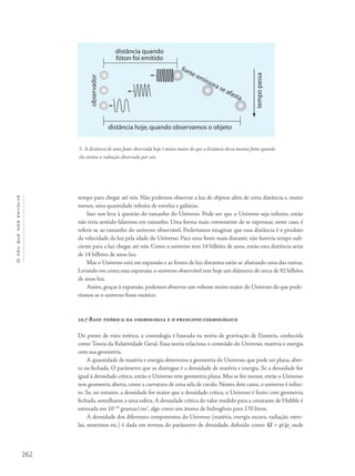 262
Océuquenosenvolve
tempo para chegar até nós. Não podemos observar a luz de objetos além de certa distância e, muito
menos, uma quantidade infinita de estrelas e galáxias.
Isso nos leva à questão do tamanho do Universo. Pode ser que o Universo seja infinito, então
não teria sentido falarmos em tamanho. Uma forma mais conveniente de se expressar, neste caso, é
referir-se ao tamanho do universo observável. Poderíamos imaginar que essa distância é o produto
da velocidade da luz pela idade do Universo. Para uma fonte mais distante, não haveria tempo sufi-
ciente para a luz chegar até nós. Como o universo tem 14 bilhões de anos, então esta distância seria
de 14 bilhões de anos-luz.
Mas o Universo está em expansão e as fontes de luz distantes estão se afastando uma das outras.
Levando em conta essa expansão, o universo observável tem hoje um diâmetro de cerca de 92 bilhões
de anos-luz.
Assim, graças à expansão, podemos observar um volume muito maior do Universo do que pode-
ríamos se o universo fosse estático.
10.7 Base teórica da cosmologia e o principio cosmológico
Do ponto de vista teórico, a cosmologia é baseada na teoria de gravitação de Einstein, conhecida
como Teoria da Relatividade Geral. Essa teoria relaciona o conteúdo do Universo, matéria e energia
com sua geometria.
A quantidade de matéria e energia determina a geometria do Universo, que pode ser plana, aber-
ta ou fechada. O parâmetro que as distingue é a densidade de matéria e energia. Se a densidade for
igual à densidade crítica, então o Universo tem geometria plana. Mas se for menor, então o Universo
tem geometria aberta, como a curvatura de uma sela de cavalo. Nestes dois casos, o universo é infini-
to. Se, no entanto, a densidade for maior que a densidade crítica, o Universo é finito com geometria
fechada, semelhante a uma esfera.A densidade crítica do valor medido para a constante de Hubble é
estimada em 10–29
gramas/cm3
, algo como um átomo de hidrogênio para 170 litros.
A densidade dos diferentes componentes do Universo (matéria, energia escura, radiação, estre-
las, neutrinos etc.) é dada em termos do parâmetro de densidade, definido como: W = r/rc
onde
5- A distância de uma fonte observada hoje é muito maior do que a distância dessa mesma fonte quando
ela emitiu a radiação observada por nós.
 