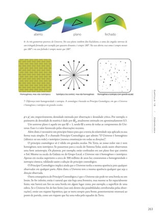 263
Capítulo10/Cosmologia
r e rc
são, respectivamente, densidade estimada por observação e densidade crítica. Por exemplo, o
parâmetro de densidade de matéria é dado por WM
, atualmente estimado em aproximadamente 0,3.
Um universo plano é aquele em que W = 1, sendo W a soma de todas as componentes do Uni-
verso. Esse é o valor favorecido pelas observações recentes.
Além disto, é necessário um princípio básico para que a teoria da relatividade seja aplicada na sua
forma mais simples. É o chamado Princípio Cosmológico, que admite: “O Universo é homogêneo
(idêntico no seu todo) e isotrópico (mesma constituição em todas as direções)”.
O princípio cosmológico só é válido em grandes escalas. Na Terra, ao nosso redor não é nem
homogêneo, nem isotrópico. Se passarmos para a escala do Sistema Solar, ainda assim observamos
uma forte anisotropia. Os planetas, por exemplo, estão confinados em um plano fino que contém
o Sol. Mesmo na escala da Galáxia ou do Grupo Local, o Universo não é homogêneo e isotrópico.
Apenas em escalas superiores a cerca de 300 milhões de anos-luz constatamos a homogeneidade e
isotropia cósmica, validando assim a adoção do princípio cosmológico.
O Princípio Cosmológico implica ainda que o Universo tenha a mesma aparência para qualquer
observador em qualquer parte. Além disto, o Universo tem a mesma aparência qualquer que seja a
direção observada.
Outra consequência do Princípio Cosmológico, é que o Universo não pode ter uma borda ou um
limite. Se for infinito, então é natural que não haja uma fronteira, mas mesmo se for espacialmente
finito, não haverá um fim ou uma borda em algum lugar como, por exemplo, a superfície de uma
esfera. Se o Universo for de fato finito (isso está dentro das possibilidades corroboradas pelas obser-
vações), então um viajante hipotético, que se mova sempre para frente, posteriormente retornará ao
ponto de partida, como um viajante que faz uma volta pelo equador da Terra.
7- Diferença entre homogeneidade e isotropia. A cosmologia é baseada no Princípio Cosmológico, em que o Universo
é homogêneo e isotrópico em grandes escalas.
6- As três geometrias possíveis do Universo. No caso plano, também dito Euclidiano, a soma dos ângulos internos de
um triângulo formado, por exemplo, por quasares distantes, é sempre 180°. No caso aberto, essa soma é sempre menor
que 180° e no caso fechado é sempre maior que 180°.
Homogêneo, mas não isotrópico Isotrópico(nocentro), masnãohomogêneo Homogêneoeisotrópico(emgrandeescala)
aberto plano fechado
 