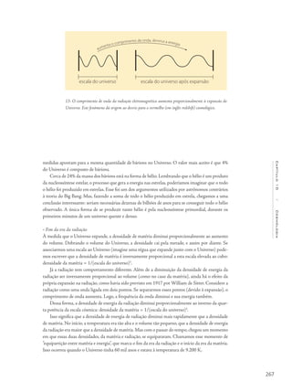267
Capítulo10/Cosmologia
medidas apontam para a mesma quantidade de bárions no Universo. O valor mais aceito é que 4%
do Universo é composto de bárions.
Cerca de 24% da massa dos bárions está na forma de hélio. Lembrando que o hélio é um produto
da nucleossíntese estelar, o processo que gera a energia nas estrelas, poderíamos imaginar que o todo
o hélio foi produzido em estrelas. Esse foi um dos argumentos utilizados por astrônomos contrários
à teoria do Big Bang. Mas, fazendo a soma de todo o hélio produzido em estrela, chegamos a uma
conclusão interessante: seriam necessárias dezenas de bilhões de anos para se conseguir todo o hélio
observado. A única forma de se produzir tanto hélio é pela nucleossíntese primordial, durante os
primeiros minutos de um universo quente e denso.
• Fim da era da radiação
À medida que o Universo expande, a densidade de matéria diminui proporcionalmente ao aumento
do volume. Dobrando o volume do Universo, a densidade cai pela metade, e assim por diante. Se
associarmos uma escala ao Universo (imagine uma régua que expande junto com o Universo) pode-
mos escrever que a densidade de matéria é inversamente proporcional a esta escala elevada ao cubo:
densidade da matéria = 1/(escala do universo)3
.
Já a radiação tem comportamento diferente. Além de a diminuição da densidade de energia da
radiação ser inversamente proporcional ao volume (como no caso da matéria), ainda há o efeito da
própria expansão na radiação, como havia sido previsto em 1917 por William de Sitter. Considere a
radiação como uma onda ligada em dois pontos. Se separarmos esses pontos (devido à expansão), o
comprimento de onda aumenta. Logo, a frequência da onda diminui e sua energia também.
Dessa forma, a densidade de energia da radiação diminui proporcionalmente ao inverso da quar-
ta potência da escala cósmica: densidade da matéria = 1/(escala do universo)4
.
Isso significa que a densidade de energia de radiação diminui mais rapidamente que a densidade
de matéria. No início, a temperatura era tão alta e o volume tão pequeno, que a densidade de energia
da radiação era maior que a densidade de matéria.Mas com o passar do tempo,chegou um momento
em que essas duas densidades, da matéria e radiação, se equipararam. Chamamos esse momento de
“equipartição entre matéria e energia”, que marca o fim da era da radiação e o início da era da matéria.
Isso ocorreu quando o Universo tinha 60 mil anos e estava à temperatura de 9.200 K.
13- O comprimento de onda da radiação eletromagnética aumenta proporcionalmente à expansão do
Universo. Este fenômeno dá origem ao desvio para o vermelho (em inglês redshift) cosmológico.
 