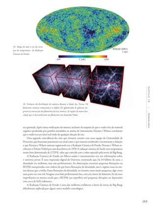 269
Capítulo10/Cosmologia
era apontada.Após várias verificações do sistema, inclusive da suspeita de que o ruído viria de material
orgânico produzido por pombos instalados na antena do instrumento, Penzias e Wilson concluíram
que o ruído era um sinal real vindo de qualquer direção do céu.
Uma segunda coincidência fez com que tivessem contato com uma equipe da Universidade de
Princeton,que buscavam justamente um sinal como o que estavam recebendo e encontraram a solução:
o que Penzias e Wilson estavam registrando era a Radiação Cósmica de Fundo. Penzias e Wilson re-
ceberam o Prêmio Nobel por esta descoberta em 1978.A radiação cósmica de fundo tem temperatura
muito bem determinada de 2,725°K, valor que coincide com o valor esperado pela teoria do Big Bang.
A Radiação Cósmica de Fundo em Micro-ondas é extremamente rica em informações sobre
o universo jovem. É uma impressão digital do Universo, mostrando que, há 14 bilhões de anos, a
densidade era uniforme, mas não perfeitamente. As observações mostram pequenas flutuações na
RCFM, interpretadas com indício de que havia flutuações de densidade, isto é, regiões mais ou me-
nos densas que a média. Essas flutuações de densidade, no entanto, eram muito pequenas, algo como
uma parte em cem mil. Imagine uma bola perfeitamente lisa, com um metro de diâmetro. Se ela tiver
imperfeições na mesma escala que a RCFM, sua superfície terá pequenas elevações ou depressões
com cerca de 0,01 milímetro.
A Radiação Cósmica de Fundo é uma das melhores evidências a favor da teoria do Big Bang,
dificilmente explicada por algum outro modelo cosmológico.
16- Evolução da distribuição da matéria durante a Idade das Trevas. Os
filamentos cósmicos começaram a se definir. Os aglomerados de galáxias sur-
giram na intersecção dos filamentos da teia cósmica. As regiões de maior den-
sidade que se desenvolveram nos filamentos são chamadas Halos.
15- Mapa de todo o céu da varia-
ção da temperatura da Radiação
Cósmica de Fundo.
 