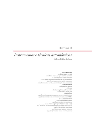 Instrumentos e técnicas astronômicas
Roberto D. Dias da Costa
Capítulo 2
2.1 Introdução
2.2 A natureza da luz
2.2.1 A luz como radiação eletromagnética
2.2.2 O espectro eletromagnético
2.2.3 A radiação térmica e o espectro do corpo negro
2.2.4 Espectroscopia e as leis de kirchhoff
2.2.5 A atmosfera da Terra e a interação com a radiação
2.3 Telescópios
2.3.1 Conceitos básicos
• Abertura
• Resolução angular ou poder separador
• Distância focal e razão focal
• Magnificação
2.3.2 Telescópios refratores, refletores e catadióptricos
2.3.3 Detectores de luz: das primeiras câmeras aos CCDs
2.3.4 Radiotelescópios
2.3.5 Telescópios no espaço
2.3.6 Observatórios astronômicos
2.4 A informação que não chega pela luz
2.4.1 Material do sistema solar: meteoritos e coleta local
2.4.2 Detectores de neutrinos
2.4.3 Detectores de raios cósmicos
2.4.4 Detectores de ondas gravitacionais
 