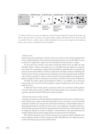 270
Océuquenosenvolve
• Idade das trevas
Passada a época da recombinação, o Universo entrou em uma fase em que não havia qualquer fonte
de luz, a chamada Idade das Trevas. Durante esse período, que durou cerca de 450 milhões de anos,
a matéria foi se organizando e regiões com maior densidade de matéria passaram a colapsar.
Foi nessa época que se formou a teia cósmica traçada pela matéria escura. As regiões de maior
densidade atraiam a matéria, aumentando com isso a densidade local, que implicava na atração de
mais matéria. Em contrapartida, as regiões de baixa densidade iam gradativamente se esvaziando. Esse
processo não tem simetria esférica, a matéria em queda não vem de todas as direções.A distribuição de
matéria no jovem universo era sempre um pouco achatada,com uma forma grosseiramente semelhante
à de um charuto amassado. A matéria cai nessas“sementes” de estrutura seguindo uma direção privile-
giada (na analogia do charuto, essa direção é o eixo maior), e assim forma uma estrutura de filamentos.
Os Halos de matéria, regiões aproximadamente esféricas e em equilíbrio, que se formaram
nesse período, são as sementes das futuras galáxias e grupos de galáxias que irão se formar após a
Idade das Trevas.
A Idade das Trevas termina quando as primeiras estrelas e/ou os primeiros núcleos galáctico
se formam. Não sabemos ainda os detalhes do final desse período, mas os telescópios, terrestres e
espaciais, ainda desta década de 2010 devem revelar essa história.
• Formação das primeiras estrelas e quasares
A formação de estruturas no Universo depende principalmente da matéria escura. A matéria“conven-
cional” bariônica (que compõe os elementos encontrados na Terra, nas estrelas e no meio interestelar)
acompanha a matéria escura nesse processo de formação. Inicialmente, a matéria bariônica apenas co-
lapsava gravitacionalmente nos halos de matéria escura, mas à medida que a densidade aumentava a
matéria bariônica passava por fenômenos não gravitacionais. Esses fenômenos envolvem ganho e perda
de energia pela absorção ou emissão de radiação. A matéria bariônica emite espontaneamente, por
exemplo, radiação (portanto perde energia) quando está aquecida acima de 10 mil graus.
Não sabemos exatamente o que se formou primeiro, mas os primeiros objetos colapsados eram
muito energéticos. Quando o Universo atingiu entre 400 e 500 milhões de anos surgiram as primei-
ras fontes de radiação, que pareceram poderosos faróis.
17- História do Universo entre a época de recombinação e o fim da reionização. Regiões HII, composta de gás ionizado, seme-
lhante às regiões observadas na Via Láctea e outras espirais e galáxias irregulares onde há formação estelar. Acima dos quadros
está a idade do Universo e o símbolo z indica o redshift correspondente. Os círculos escuros são regiões de alta densidade que
podem se manter neutras, correspondendo ao interior das galáxias.
 