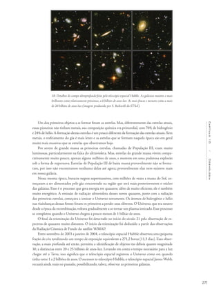 271
Capítulo10/Cosmologia
Um dos primeiros objetos a se formar foram as estrelas. Mas, diferentemente das estrelas atuais,
essas pioneiras não tinham metais, sua composição química era primordial, com 76% de hidrogênio
e 24% de hélio.A formação destas estrelas é um pouco diferente da formação das estrelas atuais. Sem
metais, o resfriamento do gás é mais lento e as estrelas que se formam naquela época são em geral
muito mais massivas que as estrelas que observamos hoje.
Por serem de grande massa as primeiras estrelas, chamadas de População III, eram muito
luminosas, particularmente na faixa do ultravioleta. Mas, estrelas de grande massa vivem compa-
rativamente muito pouco, apenas alguns milhões de anos, e morrem em uma poderosa explosão
sob a forma de supernova. Estrelas de População III de baixa massa provavelmente não se forma-
ram, por isso não encontramos nenhuma delas até agora; provavelmente elas nem existem mais
em nossa galáxia.
Nessa mesma época, buracos negros supermassivos, com milhões de vezes a massa do Sol, co-
meçaram a ser alimentados pelo gás concentrado na região que será mais posteriormente o núcleo
das galáxias. Esse é o processo que gera energia em quasares; além de muito eficiente, ele é também
muito energético. A emissão de radiação ultravioleta desses novos quasares, junto com a radiação
das primeiras estrelas, começava a ionizar o Universo novamente. Os átomos de hidrogênio e hélio
nas vizinhanças dessas fontes foram os primeiros a perder seus elétrons. O Universo, que era neutro
desde a época da recombinação, voltava gradualmente a se tornar um plasma ionizado. Esse processo
se completou quando o Universo chegou a pouco menos de 1 bilhão de anos.
O final da reionização do Universo foi detectado no início do século 21 pela observação de es-
pectros de quasares muito distantes. O início da reionização foi deduzido a partir das observações
da Radiação Cósmica de Fundo do satélite WMAP.
Entre setembro de 2003 e janeiro de 2004, o telescópio espacial Hubble observou uma pequena
fração do céu totalizando um tempo de exposição equivalente a 271,2 horas (11,3 dias). Essa obser-
vação, a mais profunda até então, permitiu a identificação de objetos tão débeis quanto magnitude
30, a distâncias entre 20 e 25 bilhões de anos-luz. Levando em conta o tempo necessário para a luz
chegar até a Terra, isso significa que o telescópio espacial registrou o Universo como era quando
tinha entre 1 a 2 bilhões de anos. O sucessor to telescópio Hubble, o telescópio espacial James Webb,
recuará ainda mais no passado, possibilitando, talvez, observar as primeiras galáxias.
18- Detalhes do campo ultraprofundo feito pelo telescópio espacial Hubble. As galáxias maiores e mais
brilhantes estão relativamente próximas, a 6 bilhões de anos-luz. As mais fracas e menores estão a mais
de 20 bilhões de anos-luz (imagem produzida por S. Beckwith do STScI).
 