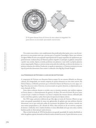 274
Océuquenosenvolve
Um cenário mais exótico,e não completamente descartado pelas observações,seria o caso da ener-
gia escura ter uma pressão maior que a prevista para a Constante Cosmológica. Nesse caso, teríamos
em alguns bilhões de anos uma expansão superexponencial.O espaço expandiria tão rapidamente que,
posteriormente, nenhuma força da Natureza poderia impedi-lo. A princípio, as galáxias começariam
a perder suas estrelas, depois as estrelas perderiam seus planetas e mais tarde os próprios planetas
seriam esquartejados.Depois,os átomos seriam arrancados das moléculas,os elétrons dos átomos e os
prótons e nêutrons dos núcleos. Finalmente, os quarks se separariam e o Universo terminaria em uma
sopa de partículas elementares. Esse cenário é conhecido como Big Rip (Grande Rasgão).
10.9 Composição do Universo: o lado escuro do Universo
A composição do Universo em elementos básicos sempre foi um assunto debatido em diversas
culturas. Na Antiguidade, um mundo composto de quatro elementos era uma visão comum. Na
Grécia Clássica, os filósofos pensavam que os elementos básicos da Natureza era terra, água, ar e
fogo. Para descrever todo o Universo, era acrescentado um quinto elemento, ou Quintessência, às
vezes chamado de Éter.
Essas ideias evoluíram durante os séculos, com os conceitos atomistas, que também surgiram
na Grécia clássica, e o desenvolvimento da química e da física. No início do século 20, já era aceita
a noção de que a matéria no Universo e na Terra é composta dos mesmos átomos, embasado pela
recém criada física quântica e pelas observações de espectros de objetos celestes.
Em 1933 surge a primeira evidência de que falta algo na receita do Universo. Observa-se que
existe uma grande quantidade de massa nos aglomerados de galáxias que não podemos detectar
diretamente, mas se que revela pela análise do movimento das galáxias. Esse assunto, contudo não
atrai muitos pesquisadores e, até a década de 1970, a ideia reinante era de um universo composto
de átomos e moléculas, isto é, matéria bariônica. A única dificuldade seria que nem toda a matéria
bariônica pode ser observada por razões técnicas.
Mas no final da década de 1970, foi descoberta uma grande quantidade de matéria distribuída ao
redor das galáxias espirais,formando um halo de matéria invisível ou escura.A partir daí iniciou-se uma
22- Os quatro elementos básicos do Universo de várias culturas da Antiguidade. Um
quinto elemento era acrescentado, representando o material celeste.
 