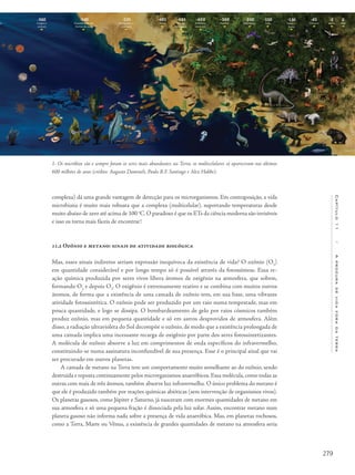 279
Capítulo11/Aprocuradevidaforadaterra
complexa) dá uma grande vantagem de detecção para os microrganismos. Em contraposição, a vida
microbiana é muito mais robusta que a complexa (multicelular), suportando temperaturas desde
muito abaixo de zero até acima de 100 o
C.O paradoxo é que os ETs da ciência moderna são invisíveis
e isso os torna mais fáceis de encontrar!
11.2 Ozônio e metano: sinais de atividade biológica
Mas, esses sinais indiretos seriam expressão inequívoca da existência de vida? O ozônio (O3
)
em quantidade considerável e por longo tempo só é possível através da fotossíntese. Essa re-
ação química produzida por seres vivos libera átomos de oxigênio na atmosfera, que sobem,
formando O2
e depois O3
. O oxigênio é extremamente reativo e se combina com muitos outros
átomos, de forma que a existência de uma camada de ozônio tem, em sua base, uma vibrante
atividade fotossintética. O ozônio pode ser produzido por um raio numa tempestade, mas em
pouca quantidade, e logo se dissipa. O bombardeamento de gelo por raios cósmicos também
produz ozônio, mas em pequena quantidade e só em astros desprovidos de atmosfera. Além
disso, a radiação ultravioleta do Sol decompõe o ozônio, de modo que a existência prolongada de
uma camada implica uma incessante recarga de oxigênio por parte dos seres fotossintetizantes.
A molécula de ozônio absorve a luz em comprimentos de onda específicos do infravermelho,
constituindo-se numa assinatura inconfundível de sua presença. Esse é o principal sinal que vai
ser procurado em outros planetas.
A camada de metano na Terra tem um comportamento muito semelhante ao do ozônio, sendo
destruída e reposta continuamente pelos microrganismos anaeróbicos. Essa molécula, como todas as
outras com mais de três átomos, também absorve luz infravermelha. O único problema do metano é
que ele é produzido também por reações químicas abióticas (sem intervenção de organismos vivos).
Os planetas gasosos, como Júpiter e Saturno, já nasceram com enormes quantidades de metano em
sua atmosfera e só uma pequena fração é dissociada pela luz solar. Assim, encontrar metano num
planeta gasoso não informa nada sobre a presença de vida anaeróbica. Mas, em planetas rochosos,
como a Terra, Marte ou Vênus, a existência de grandes quantidades de metano na atmosfera seria
1- Os micróbios são e sempre foram os seres mais abundantes na Terra, os multicelulares só apareceram nos últimos
600 milhões de anos (crédito: Augusto Damineli, Paulo R.F. Santiago e Alex Hubbe).
 