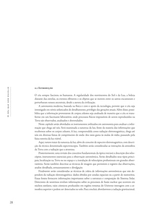 28
Océuquenosenvolve
2.1 Introdução
O céu sempre fascinou os humanos. A regularidade dos movimentos do Sol e da Lua, a beleza
distante das estrelas, os eventos efêmeros e os objetos que se movem entre os astros encantaram e
perturbaram nossos ancestrais, desde a aurora da civilização.
A astronomia moderna, baseada na física e com o apoio da tecnologia, permite que o céu seja
investigado em níveis sofisticados de detalhamento, privilégio das gerações atuais. Além disso, possi-
bilita que a informação proveniente de corpos celestes seja analisada de maneira que o céu se trans-
forme em um fascinante laboratório, onde processos físicos impossíveis de serem reproduzidos na
Terra são observados, analisados e desvendados.
Neste capítulo serão abordados os instrumentos utilizados em astronomia para analisar a infor-
mação que chega até nós. Será examinada a natureza da luz, fonte da maioria das informações que
recebemos sobre os corpos celestes. A luz, compreendida como radiação eletromagnética, chega até
nós em diversas faixas de comprimento de onda: dos raios gama às ondas de rádio, passando pela
faixa estreita da luz visível.
Aqui,vamos tratar da natureza da luz,além do conceito de espectro eletromagnético,com descri-
ção da técnica denominada espectroscopia. Também serão consideradas as interações da atmosfera
da Terra com a radiação que a atravessa.
Posteriormente, uma revisão dos conceitos fundamentais da óptica iniciará a descrição dos teles-
cópios, instrumentos essenciais para a observação astronômica. Serão detalhados seus tipos princi-
pais, localização na Terra ou no espaço e a instalação de telescópios profissionais em grandes obser-
vatórios. Serão também descritas as técnicas de imagem que permitem o registro das observações,
analise detalhada, armazenamento e divulgação.
Finalmente serão consideradas as técnicas de coleta de informações astronômicas que não de-
pendem da radiação eletromagnética: dados obtidos por sondas espaciais ou a partir de meteoritos.
Essas fontes fornecem informações importantes sobre a estrutura e composição do Sistema Solar.
Detectores de neutrinos revelam informações sobre os processos de fusão nuclear que ocorrem em
núcleos estelares, raios cósmicos produzidos em regiões remotas do Universo interagem com a at-
mosfera superior e podem ser detectados no solo. Para concluir, abordaremos a radiação gravitacional.
 
