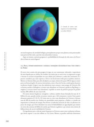 280
Océuquenosenvolve
um sinal inequívoco de atividade biológica, principalmente porque esses planetas estão posicionados
mais perto do Sol, onde a ação dos raios ultravioleta é intensa.
Aqui, no entanto, a primeira pergunta é: a probabilidade de formação de vida como a da Terra é
alta ou baixa em outros lugares?
11.3 Água, átomos biogênicos e energia: condições necessárias para vida como a
da Terra
Os seres vivos contêm alta percentagem de água em sua constituição, indicando a importância
do meio líquido para as células. Na verdade, isso indica que os seres vivos se originaram na água
e levaram os oceanos encapsulados em suas células para enfrentar a aridez dos continentes. E é
preciso considerar que, neste aspecto, a Terra é um local muito árido para os padrões cósmicos.
Mesmo no Sistema Solar, para além de Júpiter, os corpos celestes têm quase 50% de água (a maior
parte em forma de gelo). As nuvens interestelares, como o Saco do Carvão, contêm grãos de poeira
recobertos de gelo. A água é uma das substâncias mais comuns e mais antigas do Universo. Ela
se formou usando o hidrogênio (o átomo mais abundante no Universo), gerado no Big Bang, e o
oxigênio (o terceiro átomo mais abundante), expelido na morte da primeira geração de grandes
estrelas, 400 milhões de anos mais tarde.
Os outros átomos biogênicos: nitrogênio e carbono, também foram formados há mais de 11
bilhões de anos, quando estrelas um pouco maiores que o Sol começaram a morrer. Esses quatro
elementos químicos (C, H, O e N) estão entre os cinco mais abundantes do Universo e formam
mais de 99% da matéria viva. Embora em quantidades muito pequenas, o fósforo e o enxofre são
importantes na obtenção de energia. Para formar as moléculas essenciais da vida é só adicionar um
pouco de energia, que é bem abundante nas zonas de habitabilidade (ou água líquida) que existem
em torno das centenas de bilhões de estrelas que formam as galáxias e que somam uma centena de
bilhões dentro do raio de visibilidade do Universo.
Os ingredientes para a vida são muito frequentes no Universo, assim como os planetas rochosos,
que devem superar a casa dos trilhões na Via Láctea. Mesmo as grandes moléculas elementares
2- Camada de ozônio: sinal
inequívoco de atividade biológi-
ca (crédito: NASA).
 