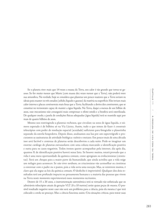283
Capítulo11/Aprocuradevidaforadaterra
Se o planeta tiver mais que 14 vezes a massa da Terra, seu calor é tão grande que torna-se ga-
soso. Se for muito menor que Marte (com massa dez vezes menor que a Terra), não poderá reter
sua atmosfera. Na verdade, hoje se considera que planetas um pouco maiores que a Terra seriam os
ideais para manter os três estados (sólido,líquido e gasoso) da matéria na superfície.Eles teriam mais
calor interno e placas continentais mais finas que a Terra, facilitando a deriva dos continentes, que se
constitui no termostato capaz de manter a água líquida. Na Terra, daqui a menos de um bilhão de
anos, esse mecanismo não conseguirá mais compensar o efeito estufa e a biosfera será esterilizada.
De qualquer modo, a janela de condições físicas adequadas (água líquida) terá se mantido aqui por
mais de quatro bilhões de anos.
Mesmo nos restringindo a planetas rochosos, que circulam na zona de água líquida, o nú-
mero esperado é de bilhões só na Via Láctea. Assim, tudo o que temos de fazer é construir
telescópios com poder de resolução espacial (acuidade) suficiente para fotografar o planetinha
separado da estrela hospedeira. Depois disso, analisamos sua luz por um espectrógrafo e pro-
curamos as assinaturas de atividade biológica: ozônio e metano. Em pouco mais de uma década
isso será factível e centenas de planetas serão descobertos a cada noite. Pode-se imaginar um
enorme catálogo de planetas extrassolares com uma coluna marcando a identificação positiva
e outra para os casos negativos. Todos iremos querer acompanhar pela internet, dia após dia,
quantos X de identificação positiva haverá nessa lista. Se houver muitos, estará provado que a
vida é uma mera oportunidade da química comum, como apregoam os evolucionistas (cientis-
tas). Será um choque para a maior parte da humanidade, que ainda acredita que a vida exige
um milagre para acontecer. Se não tiver nenhum, os criacionistas vão aconselhar os cientistas
a conversar com o padre ou o pastor, pois a vida seria uma exceção. Mas, se existirem muitos, é
claro que ela segue as leis da química comum. O desfecho é imprevisível. Qualquer dos dois re-
sultados terá um profundo impacto no pensamento humano e a maioria das pessoas que vivem
na Terra neste momento experimentará esses momentos excitantes.
Dentro de 15 a 20 anos, a instrumentação astronômica terá se tornado tão sofisticada que os
admiráveis telescópios atuais da geração VLT (8 a 10 metros) serão quase peças de museu. O pos-
sível resultado negativo neste caso não será um problema para a ciência, pois ela mesma é que terá
colocado a corda no pescoço. Mas a ciência funciona assim. Cria situações críticas, para testar suas
 