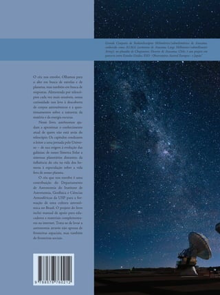 O céu nos envolve. Olhamos para
o alto em busca de estrelas e de
planetas, mas também em busca de
respostas. Alimentada por telescó-
pios cada vez mais sensíveis, nossa
curiosidade nos leva à descoberta
de corpos astronômicos e a ques-
tionamentos sobre a natureza da
matéria e da energia escuras.
Neste livro, astrônomos aju-
dam a aproximar o conhecimento
atual de quem não está atrás do
telescópio. Os capítulos conduzem
o leitor a uma jornada pelo Univer-
so – de sua origem à evolução das
galáxias; de nosso Sistema Solar a
sistemas planetários distantes; da
influência do céu na vida dos ho-
mens à especulação sobre a vida
fora de nosso planeta.
O céu que nos envolve é uma
contribuição do Departamento
de Astronomia do Instituto de
Astronomia, Geofísica e Ciências
Atmosféricas da USP para a for-
mação de uma cultura astronô-
mica no Brasil. O projeto do livro
inclui manual de apoio para edu-
cadores e materiais complementa-
res na internet. Trata-se de levar a
astronomia através não apenas de
fronteiras espaciais, mas também
de fronteiras sociais.
9 7 8 8 5 7 8 7 6 0 2 1 2
Grande Conjunto de Radiotelescópios Milimétrico/submilimétrico de Atacama,
conhecido como ALMA (acrônimo de Atacama Large Millimeter/submillimeter
Array), no planalto de Chajnantor, Deserto de Atacama, Chile, é um projeto em
parceria entre Estados Unidos, ESO - Observatório Austral Europeu - e Japão."
 