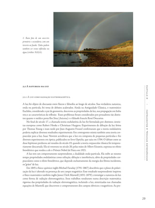 29
Capítulo2/InstrumentosETécnicasAstronômicas
2.2 A natureza da luz
2.2.1 A luz como radiação eletromagnética
A luz foi objeto de discussão entre físicos e filósofos ao longo de séculos. Sua verdadeira natureza,
onda ou partícula, foi tema de debates acalorados. Ainda na Antiguidade Clássica, o matemático
Euclides, considerado o pai da geometria, descreveu as propriedades da luz, sua propagação em linha
reta e as características da reflexão. Esses problemas foram considerados por pensadores tão distin-
tos quanto o médico persa Ibn Sina (Avicena) e o filósofo francês René Descartes.
No final do século 17, a chamada teoria ondulatória da luz foi formulada por distintos cientis-
tas europeus como Robert Hooke e Christiaan Huygens. Experimentos de difração da luz feitos
por Thomas Young e mais tarde por Jean-Augustin Fresnel confirmaram que a teoria ondulatória
poderia explicar diversos resultados experimentais. Em contraponto existia também uma teoria cor-
puscular para a luz. Isaac Newton acreditava que a luz era composta de pequenas partículas e fez
diversos experimentos em óptica, publicados no livro Opticks, que saiu em 1704. O debate entre as
duas hipóteses perdurou até meados do século 19, quando a teoria corpuscular clássica foi tempora-
riamente descartada. Ela só retornou no século 20, pelas mãos de Albert Einstein, expressa no efeito
fotoelétrico que rendeu a ele o Prêmio Nobel de Física em 1921.
A luz tem um comportamento surpreendente, a dualidade onda-partícula. Ela exibe ao mesmo
tempo propriedades ondulatórias como refração, difração e interferência, além de propriedades cor-
pusculares como o efeito fotoelétrico, que depende exclusivamente da energia dos fótons incidentes,
os“grãos” de luz.
Em 1845 o físico-químico inglês Michael Faraday (1791-1867) descobriu que o plano de polari-
zação da luz é alterado na presença de um campo magnético. Esse resultado surpreendente inspirou
o físico matemático também inglês James Clerk Maxwell (1831-1879) a investigar a natureza da luz
como forma de radiação eletromagnética. Seus trabalhos resultaram numa descrição matemática
rigorosa das propriedades da radiação eletromagnética, incluindo a luz, sintetizadas nas chamadas
equações de Maxwell, que descrevem o comportamento dos campos elétricos e magnéticos. As pre-
1- Rara foto de um arco-íris
primário e secundário, com um
terceiro ao fundo. Todos podem
também ser vistos refletidos na
água (crédito: NASA).
 