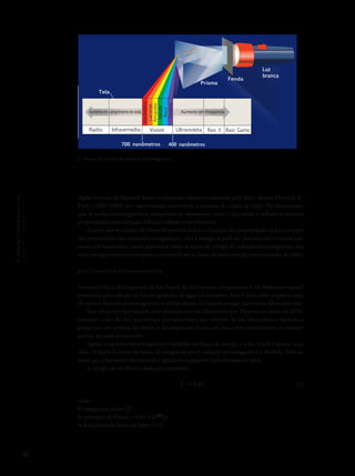 30
Océuquenosenvolve
dições teóricas de Maxwell foram confirmadas experimentalmente pelo físico alemão Heinrich R.
Hertz (1857-1894) por experimentos envolvendo a emissão de ondas de rádio. Ele demonstrou
que as ondas eletromagnéticas comportam-se exatamente como a luz visível e exibem as mesmas
propriedades como refração, difração, reflexão e interferência.
A partir dos resultados de Hertz foi possível incluir a descrição das propriedades da luz no corpo
das propriedades das ondas eletromagnéticas: a luz é energia, e pode ser descrita com o mesmo ins-
trumental matemático usado para tratar todas as faixas de energia da radiação eletromagnética, das
altas energias como os raios gama e os raios X até as faixas de baixa energia como as ondas de rádio.
2.2.2 O espectro eletromagnético
Num arco-íris a decomposição da luz branca do Sol em suas componentes é um fenômeno natural
provocado pela refração da luz em gotículas de água na atmosfera. Essa é uma visão simples e clara
de como o espectro eletromagnético se divide dentro da faixa de energia que nossos olhos detectam.
Este efeito foi reproduzido pela primeira vez em laboratório por Newton ao redor de 1670:
tomando a luz do Sol que entrava por uma fresta nas cortinas de seu laboratório e fazendo-a
passar por um prisma, ele obteve a decomposição da luz em suas cores constituintes, no mesmo
padrão de cores do arco-íris.
Agora, o espectro eletromagnético é dividido em faixas de energia e a luz visível é apenas uma
delas. A figura 2 mostra as faixas de energia em que a radiação eletromagnética é dividida. Pode-se
notar que a luz visível corresponde a apenas uma pequena faixa do espectro total.
A energia de um fóton é dada pela expressão:
E = hν
onde:
E: energia em joules (J)
h: constante de Planck = 6,63 x 10-34
J.s
n: frequência do fóton em hertz (Hz)
2- Faixas de energia da radiação eletromagnética
Prisma
Fenda
Tela
Vermelho
Laranja
Amarelo
Verde
Azul
Violeta
Radio VisívelInfravermelho Raio X Raio GamaUltravioleta
Luz
branca
700 nanômetros 400 nanômetros
Aumentoemcomprimentodeonda Aumento em frequencia
(1)
 