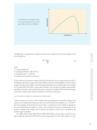 31
Capítulo2/InstrumentosETécnicasAstronômicas
Analogamente, a energia pode ser expressa em termos do comprimento de onda da radiação em vez
de sua frequência:
E = hc
λ
onde:
E: energia em joules (J)
h: constante de Planck = 6,63 x 10-34
J.s
c: velocidade da luz = 3 x 108
m/s
λ: comprimento de onda em metros (m)
Todas as fontes de luz emitem energia numa faixa de frequências (ou de comprimentos de onda). A
distribuição espectral de energia de uma fonte define seu espectro eletromagnético. Todos os corpos
emitem um espectro de radiação: a faixa das baixas frequências são as ondas de rádio como emissões
de TV, rádio AM e FM, radar e micro-ondas. Próxima a elas está faixa da radiação infravermelha,
percebida como calor e que é emitida pelos nossos corpos, por exemplo. Na faixa das altas energias,
acima da luz visível, estão a radiação ultravioleta, os raios X e os raios gama.
2.2.3 A radiação térmica e o espectro do corpo negro
Todos os corpos, sem exceção, emitem radiação. Isto não depende de seu tamanho ou forma, nem
mesmo de sua temperatura, desde que esteja acima do chamado “zero absoluto”, ou a -273,15 o
C.
Isso ocorre porque, do ponto de vista microscópico, a temperatura é uma medida da agitação de
átomos e moléculas que compõem o corpo, e esse movimento não cessa. A temperatura de um
corpo é a medida dessa energia interna: quanto mais quente o corpo, maior o movimento das
partículas que o compõem.
Em 1900 o físico alemão Max Planck (1858-1947) definiu a lei que rege a emissão térmica,
agora conhecida como curva de Planck ou curva de corpo negro. O termo“corpo negro” é um con-
3- Distribuição da intensidade de radia-
ção em função da frequência de um corpo
negro (crédito: Chaisson & McMillan).
Frequência
Intensidade
(2)
 