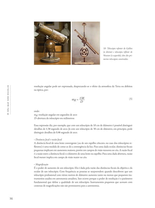 36
Océuquenosenvolve
resolução angular pode ser expressada, desprezando-se o efeito da atmosfera da Terra ou defeitos
na óptica, por:
αR = 138
D
onde:
αR: resolução angular em segundos de arco
D: abertura do telescópio em milímetros
Essa expressão diz, por exemplo, que com um telescópio de 10 cm de diâmetro é possível distinguir
detalhes de 1,38 segundo de arco. Já com um telescópio de 30 cm de diâmetro, em princípio, pode
distinguir detalhes de 0,46 segundo de arco.
• Distância focal e razão focal
A distância focal de uma lente convergente (ou de um espelho côncavo, no caso dos telescópios re-
fletores) é uma medida de como se dá a convergência da luz. Para uma dada ocular, distâncias focais
pequenas implicam em aumentos maiores, porém em campos de visão menores no céu.A razão focal
é a razão entre a distância focal e o diâmetro de uma lente ou espelho. Para uma dada abertura, razão
focal menor implica em campo de visão maior no céu.
• Magnificação
É o poder de aumento de um telescópio. Ela é dada pela razão das distâncias focais da objetiva e da
ocular de um telescópio. Com frequência as pessoas se surpreendem quando descobrem que um
telescópio profissional com vários metros de diâmetro aumenta tanto ou menos que pequenos ins-
trumentos usados em astronomia amadora. Isso ocorre porque o poder de resolução é o parâmetro
fundamental que define a qualidade de um telescópio. Instrumentos pequenos que acenam com
centenas de magnificações não são promissores para a astronomia.
10- Telescópio refrator de Galileo
(à direita) e telescópio refletor de
Newton (à esquerda), dois dos pri-
meiros telescópios construídos.
(5)
 