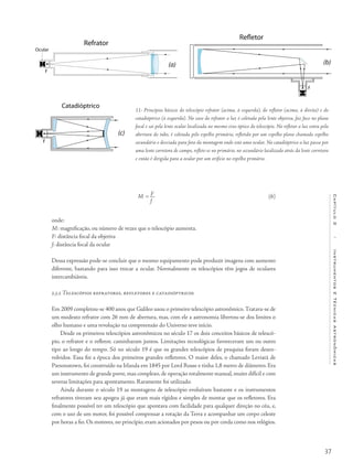 37
Capítulo2/InstrumentosETécnicasAstronômicas
M = F
f
onde:
M: magnificação, ou número de vezes que o telescópio aumenta.
F: distância focal da objetiva
f: distância focal da ocular
Dessa expressão pode-se concluir que o mesmo equipamento pode produzir imagens com aumento
diferente, bastando para isso trocar a ocular. Normalmente os telescópios têm jogos de oculares
intercambiáveis.
2.3.2 Telescópios refratores, refletores e catadióptricos
Em 2009 completou-se 400 anos que Galileo usou o primeiro telescópio astronômico.Tratava-se de
um modesto refrator com 26 mm de abertura, mas, com ele a astronomia libertou-se dos limites o
olho humano e uma revolução na compreensão do Universo teve início.
Desde os primeiros telescópios astronômicos no século 17 os dois conceitos básicos de telescó-
pio, o refrator e o refletor, caminharam juntos. Limitações tecnológicas favoreceram um ou outro
tipo ao longo do tempo. Só no século 19 é que os grandes telescópios de pesquisa foram desen-
volvidos. Essa foi a época dos primeiros grandes refletores. O maior deles, o chamado Leviatã de
Parsonstown, foi construído na Irlanda em 1845 por Lord Rosse e tinha 1,8 metro de diâmetro. Era
um instrumento de grande porte, mas complexo, de operação totalmente manual, muito difícil e com
severas limitações para apontamento. Raramente foi utilizado.
Ainda durante o século 19 as montagens de telescópio evoluíram bastante e os instrumentos
refratores tiveram seu apogeu já que eram mais rígidos e simples de montar que os refletores. Era
finalmente possível ter um telescópio que apontava com facilidade para qualquer direção no céu, e,
com o uso de um motor, foi possível compensar a rotação da Terra e acompanhar um corpo celeste
por horas a fio. Os motores, no princípio, eram acionados por pesos ou por corda como nos relógios.
11- Princípios básicos do telescópio refrator (acima, à esquerda), do refletor (acima, à direita) e do
catadióptrico (à esquerda). No caso do refrator a luz é coletada pela lente objetiva, faz foco no plano
focal e sai pela lente ocular localizada no mesmo eixo óptico do telescópio. No refletor a luz entra pela
abertura do tubo, é coletada pelo espelho primário, refletida por um espelho plano chamado espelho
secundário e desviada para fora da montagem onde está uma ocular. No catadióptrico a luz passa por
uma lente corretora de campo, reflete-se no primário, no secundário localizado atrás da lente corretora
e então é dirigida para a ocular por um orifício no espelho primário.
(6)
 