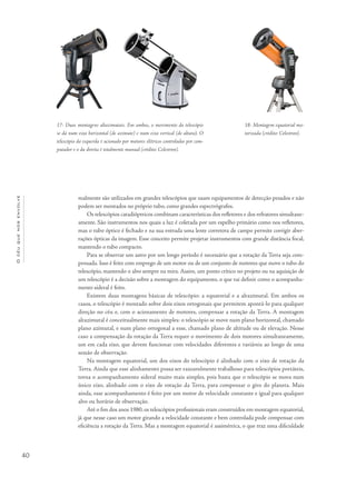 40
Océuquenosenvolve
17- Duas montagens altazimutais. Em ambas, o movimento do telescópio
se dá num eixo horizontal (de azimute) e num eixo vertical (de altura). O
telescópio da esquerda é acionado por motores elétricos controlados por com-
putador e o da direita é totalmente manual (crédito: Celestron).
18- Montagem equatorial mo-
torizada (crédito: Celestron).
malmente são utilizados em grandes telescópios que usam equipamentos de detecção pesados e não
podem ser montados no próprio tubo, como grandes espectrógrafos.
Os telescópios catadióptricos combinam características dos refletores e dos refratores simultane-
amente. São instrumentos nos quais a luz é coletada por um espelho primário como nos refletores,
mas o tubo óptico é fechado e na sua entrada uma lente corretora de campo permite corrigir aber-
rações ópticas da imagem. Esse conceito permite projetar instrumentos com grande distância focal,
mantendo o tubo compacto.
Para se observar um astro por um longo período é necessário que a rotação da Terra seja com-
pensada. Isso é feito com emprego de um motor ou de um conjunto de motores que move o tubo do
telescópio, mantendo o alvo sempre na mira. Assim, um ponto crítico no projeto ou na aquisição de
um telescópio é a decisão sobre a montagem do equipamento, o que vai definir como o acompanha-
mento sideral é feito.
Existem duas montagens básicas de telescópio: a equatorial e a altazimutal. Em ambos os
casos, o telescópio é montado sobre dois eixos ortogonais que permitem apontá-lo para qualquer
direção no céu e, com o acionamento de motores, compensar a rotação da Terra. A montagem
altazimutal é conceitualmente mais simples: o telescópio se move num plano horizontal, chamado
plano azimutal, e num plano ortogonal a esse, chamado plano de altitude ou de elevação. Nesse
caso a compensação da rotação da Terra requer o movimento de dois motores simultaneamente,
um em cada eixo, que devem funcionar com velocidades diferentes e variáveis ao longo de uma
sessão de observação.
Na montagem equatorial, um dos eixos do telescópio é alinhado com o eixo de rotação da
Terra. Ainda que esse alinhamento possa ser razoavelmente trabalhoso para telescópios portáteis,
torna o acompanhamento sideral muito mais simples, pois basta que o telescópio se mova num
único eixo, alinhado com o eixo de rotação da Terra, para compensar o giro do planeta. Mais
ainda, esse acompanhamento é feito por um motor de velocidade constante e igual para qualquer
alvo ou horário de observação.
Até o fim dos anos 1980, os telescópios profissionais eram construídos em montagem equatorial,
já que nesse caso um motor girando a velocidade constante e bem controlada pode compensar com
eficiência a rotação da Terra. Mas a montagem equatorial é assimétrica, o que traz uma dificuldade
 