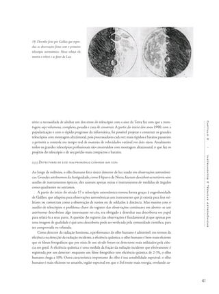 41
Capítulo2/InstrumentosETécnicasAstronômicas
séria: a necessidade de alinhar um dos eixos do telescópio com o eixo da Terra faz com que a mon-
tagem seja volumosa, complexa, pesada e cara de construir. A partir do início dos anos 1990, com a
popularização e com o rápido progresso da informática, foi possível projetar e construir os grandes
telescópios com montagem altazimutal, pois processadores cada vez mais rápidos e baratos passaram
a permitir o controle em tempo real de motores de velocidades variável em dois eixos. Atualmente
todos os grandes telescópios profissionais são construídos com montagem altazimutal, o que faz os
projetos do telescópio e de seu prédio mais compactos e baratos.
2.3.3 Detectores de luz: das primeiras câmeras aos ccds
Ao longo de milênios, o olho humano foi o único detector de luz usado em observações astronômi-
cas.Grandes astrônomos da Antiguidade,como Hiparco de Nicea,fizeram descobertas notáveis sem
auxílio de instrumentos ópticos; eles usavam apenas miras e instrumentos de medidas de ângulos
como quadrantes ou sextantes.
A partir do início do século 17 o telescópio astronômico tomou forma graças à engenhosidade
de Galileo, que adaptou para observações astronômicas um instrumento que já existia para fins mi-
litares ou comerciais como a observação de navios ou de soldados à distância. Mas mesmo com o
auxílio de telescópios o problema-chave do registro das observações continuava em aberto: se um
astrônomo descobrisse algo interessante no céu, era obrigado a desenhar sua descoberta em papel
para relatá-la a seus pares. A questão do registro das observações é fundamental já que apenas por
uma imagem de qualidade é que uma descoberta pode ser verificada pela comunidade científica, para
ser comprovada ou refutada.
Como detector da radiação luminosa, a performance do olho humano é admirável: em termos da
eficiência na detecção da radiação incidente, a eficiência quântica, o olho humano é bem mais eficiente
que os filmes fotográficos que por mais de um século foram os detectores mais utilizados pela ciên-
cia em geral. A eficiência quântica é uma medida da fração da radiação incidente que efetivamente é
registrada por um detector: enquanto um filme fotográfico tem eficiência quântica de 2-3%, o olho
humano chega a 10%. Outra característica importante do olho é sua sensibilidade espectral: o olho
humano é mais eficiente no amarelo, região espectral em que o Sol emite mais energia, revelando as-
19- Desenho feito por Galileo que repro-
duz as observações feitas com o primeiro
telescópio astronômico. Nesse esboço ele
mostra o relevo e as fases da Lua.
 