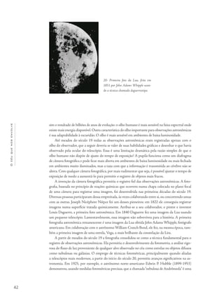 42
Océuquenosenvolve
sim o resultado de bilhões de anos de evolução: o olho humano é mais sensível na faixa espectral onde
existe mais energia disponível.Outra característica do olho importante para observações astronômicas
é sua adaptabilidade à escuridão. O olho é mais sensível em ambientes de baixa luminosidade.
Até meados do século 19 todas as observações astronômicas eram registradas apenas com o
olho do observador, que a seguir deveria se valer de suas habilidades gráficas e desenhar o que havia
observado pela ocular do telescópio. Essa é uma limitação dramática pela razão simples de que o
olho humano não dispõe de ajuste do tempo de exposição! A pupila funciona como um diafragma
de câmera fotográfica e pode ficar mais aberta em ambientes de baixa luminosidade ou mais fechada
em ambientes muito iluminados, mas a taxa com que a informação é transmitida ao cérebro não se
altera. Com qualquer câmera fotográfica, por mais rudimentar que seja, é possível ajustar o tempo de
exposição de modo a aumentá-lo para permitir o registro de objetos mais fracos.
A invenção da câmera fotográfica permitiu o registro fiel das observações astronômicas. A foto-
grafia, baseada no princípio de reações químicas que ocorrem numa chapa colocada no plano focal
de uma câmera para registrar uma imagem, foi desenvolvida nas primeiras décadas do século 19.
Diversas pessoas participaram dessa empreitada,às vezes colaborando entre si,ou concorrendo umas
com as outras. Joseph Nicéphore Niépce foi um desses pioneiros: em 1822 ele conseguiu registrar
imagens numa superfície tratada quimicamente. Atribui-se a seu colaborador, o pintor e inventor
Louis Daguerre, a primeira foto astronômica. Em 1840 Daguerre fez uma imagem da Lua usando
um pequeno telescópio. Lamentavelmente, essa imagem não sobreviveu para a história. A primeira
fotografia astronômica remanescente é uma imagem da Lua obtida John Adams Whipple, fotógrafo
americano. Em colaboração com o astrônomo William Cranch Bond, ele fez, na mesma época, tam-
bém a primeira imagem de uma estrela, Vega, a mais brilhante da constelação da Lira.
A partir de meados do século 19 a fotografia consolidou-se como a técnica fundamental para o
registro de observações astronômicas. Ela permitiu o desenvolvimento da fotometria, a análise rigo-
rosa do fluxo de luz proveniente de qualquer alvo observado no céu como estrelas ou objetos difusos
como nebulosas ou galáxias. O emprego de técnicas fotométricas, principalmente quando aliadas
a telescópios mais modernos, a partir do início do século 20, permitiu avanços significativos na as-
tronomia. Em 1925, por exemplo, o astrônomo norte-americano Edwin P. Hubble (1899-1953)
demonstrou, usando medidas fotométricas precisas, que a chamada“nebulosa de Andrômeda”é uma
20- Primeira foto da Lua, feita em
1851 por John Adams Whipple usan-
do a técnica chamada daguerreotipo.
 