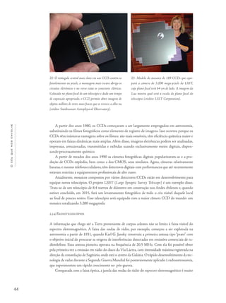 44
Océuquenosenvolve
A partir dos anos 1980, os CCDs começaram a ser largamente empregados em astronomia,
substituindo os filmes fotográficos como elemento de registro de imagens. Isso ocorreu porque os
CCDs têm inúmeras vantagens sobre os filmes: são mais sensíveis, têm eficiência quântica maior e
operam em faixas dinâmicas mais amplas. Além disso, imagens eletrônicas podem ser analisadas,
impressas, armazenadas, transmitidas e exibidas usando exclusivamente meios digitais, dispen-
sando processamento químico.
A partir de meados dos anos 1990 as câmeras fotográficas digitais popularizaram-se e a pro-
dução de CCDs explodiu, bem como a dos CMOS, seus similares. Agora, câmeras relativamente
baratas, e mesmo telefones celulares, têm detectores digitais com performances que até recentemente
estavam restritas a equipamentos profissionais de alto custo.
Atualmente, mosaicos compostos por vários detectores CCDs estão em desenvolvimento para
equipar novos telescópios. O projeto LSST (Large Synoptic Survey Telescope) é um exemplo disso.
Trata-se de um telescópio de 8,4 metros de diâmetro em construção nos Andes chilenos e, quando
estiver concluído, em 2015, fará um levantamento fotográfico de todo o céu visível daquele local
ao final de poucas noites. Esse telescópio será equipado com a maior câmera CCD do mundo: um
mosaico totalizando 3.200 megapixels.
2.3.4 Radiotelescópios
A informação que chega até a Terra proveniente de corpos celestes não se limita à faixa visível do
espectro eletromagnético. A faixa das ondas de rádio, por exemplo, começou a ser explorada na
astronomia a partir de 1931, quando Karl G. Jansky construiu a primeira antena tipo “prato” com
o objetivo inicial de procurar as origens de interferências detectadas em emissões comerciais de ra-
diotelefone. Essa antena pioneira operava na frequência de 20.5 MHz. Com ela foi possível obter
pela primeira vez a emissão em rádio do disco da Via Láctea, com intensidade máxima registrada na
direção da constelação de Sagitário, onde está o centro da Galáxia. O rápido desenvolvimento da tec-
nologia de radar durante a Segunda Guerra Mundial foi posteriormente aplicado à radioastronomia,
que experimentou um rápido crescimento no pós-guerra.
Comparada com a faixa óptica, a janela das ondas de rádio do espectro eletromagnético é muito
22- O retângulo central mais claro em um CCD contém os
fotoelementos ou pixels, a montagem mais escura abriga os
circuitos eletrônicos e no verso estão os conectores elétricos.
Colocado no plano focal de um telescópio e dado um tempo
de exposição apropriado, o CCD permite obter imagens de
objetos milhões de vezes mais fracos que os visíveis a olho nu
(crédito: Smithsonian Astrophysical Observatory).
23- Modelo do mosaico de 189 CCDs que equi-
pará a câmera de 3.200 mega-pixels do LSST,
cujo plano focal terá 64 cm de lado. A imagem da
Lua mostra qual será a escala do plano focal do
telescópio (crédito: LSST Corporation).
 