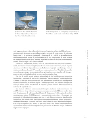 45
Capítulo2/InstrumentosETécnicasAstronômicas
mais larga, estendendo-se das ondas milimétricas, com frequências na faixa dos GHz, até compri-
mentos de onda de dezenas de metros. Para as regiões espectrais de comprimentos de onda mais
longos, entre 3 e 30 metros, que corresponde a frequências de 10 a 100 MHz, são usadas antenas
direcionais similares às antenas de televisão comerciais. Já para comprimentos de ondas menores
são empregadas antenas tipo “prato”, similares às parabólicas comerciais, mas com diâmetros muito
maiores, podendo chegar a uma centena de metros.
Uma técnica extremamente poderosa usada em radioastronomia é a chamada radiointerfero-
metria. Esse recurso consiste em captar sinais de uma mesma fonte astronômica por um conjunto
de antenas, normalmente algumas dezenas, espalhadas num arranjo pré-estabelecido que pode ser
unidimensional, ou em forma de“Y” ou ainda num arranjo mais complexo. O sinal de cada uma das
antenas é transportado por cabos coaxiais ou fibras ópticas até um centro de análise onde são super-
postos, ou seja, combinados levando-se em conta suas intensidades e fases.
Esse tipo de medida permite aumentar a intensidade do sinal medido, mas sua importância
fundamental é que através de uma técnica denominada “síntese de abertura” permite reconstruir
a imagem da fonte que está sendo observada com imensa resolução angular. Essa técnica permite
resultados equivalentes em resolução angular a um telescópio virtual cujo diâmetro corresponde à
separação entre as antenas mais distantes do conjunto e permite visualizar detalhes da ordem de
milésimos de segundo de arco.
Um dos mais ambiciosos projetos de radiotelescópios atualmente em desenvolvimento é o
ALMA (Atacama Large Millimeter Array), em construção no norte do Chile, em um dos sítios
mais elevados e secos de todo o mundo, o Planalto de Chajnantor, a 5.200 m acima do nível do
mar no altiplano andino. O ALMA pertence a um consórcio de vários países e é formado por um
conjunto de 66 radiotelescópios, cada um deles com 12 m de diâmetro, operam na faixa das ondas
milimétricas, mas atuando como interferômetro. Os sinais individuais das antenas serão correla-
cionados de forma a que o conjunto todo opere como se fosse um único radiotelescópio gigante.
Com a conclusão prevista para 2013, o ALMA será o maior e mais sensível radiointerferômetro
do mundo e suas antenas individuais poderão ser posicionadas em distintos arranjos, conforme a
exigência de cada pesquisa.
24- Antena de 40 m do Rádio-observatório
de Owens Valley, nos Estados Unidos (cré-
dito: Owens Valley Radio Observatory).
25- Radiointerferômetro VLA (Very Large Array), localizado no
Novo México, Estados Unidos (crédito: David Finley - NRAO).
 