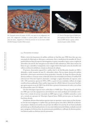 46
Océuquenosenvolve
2.3.5 Telescópios no espaço
Desde o início dos lançamento de satélites artificiais no final dos anos 1950, ficou claro que uma
nova janela de observação se abria para a astronomia. Sem a interferência da atmosfera da Terra é
possível observar faixas do espectro eletromagnético às quais a atmosfera é opaca, como as regiões do
ultravioleta, dos raios X, dos raios gama ou das ondas de rádio milimétricas. Além disso, mesmo nas
faixas em que a atmosfera é transparente, como a região visível, observações acima da atmosfera não
sofrem os efeitos de turbulência, emissão ou absorção de radiação.
O primeiro observatório espacial foi o satélite Ariel 1, da Grã-Bretanha, lançado em 1962 e
destinado a medir emissões de raios X e ultravioleta solares. Daí em diante, dezenas de satélites
destinados a observações astronômicas foram projetados e lançados. Ao longo das últimas décadas
diversos satélites se tornaram muito conhecidos dentro da comunidade astronômica. O satélite IUE
(International Ultraviolet Explorer), destinado a investigar a região ultravioleta do espectro, entre
120 e 320 nanometros, operou de 1978 a 1995 e, a partir de seus resultados, milhares de artigos
científicos foram publicados. Outro satélite importante foi o IRAS (Infrared Astronomical Satellite),
que operou apenas no ano de 1983. Com ele foi feito o primeiro levantamento de todo o céu na faixa
do infravermelho, entre 12 e 100 mm.
Um dos telescópios espaciais mais conhecidos é o Hubble Space Telescope, lançado pela Nasa
em 1990, que é um dos equipamentos astronômicos com maior produção de resultados cientí-
ficos. Com a missão de serviço executada em 2009 espera-se que o Hubble mantenha-se ativo
até a entrada em operação do Telescópio Espacial James Webb, previsto para ser lançado no
final desta década.
Atualmente diversos observatórios espaciais estão em operação e outros tantos em fase de proje-
to. Um dos mais instigantes é o satélite Gaia, que deverá operar entre 2013 e 2018. Ele vai determi-
nar posições e distâncias de estrelas com precisão até milhares de anos-luz do sol. Esses resultados
permitirão que se obtenha pela primeira vez uma visão tridimensional da Galáxia,resultado essencial
para o progresso de diversas áreas da astronomia pois possibilitará a calibração de diversos parâme-
tros básicos usados em distintas áreas da astronomia.
26- Concepção artística do projeto ALMA, visto aqui em sua configuração com-
pacta. Nas configurações estendidas as antenas podem se afastar muito mais
umas das outras, chegando até a 16 km de extensão em seu eixo maior (crédito:
ALMA/European Southern Observatory).
27- Foto do Telescópio Espacial Hubble feita
pela tripulação do Space Shuttle Atlantis em
maio de 2009, durante a quinta e última
missão de reparo (crédito: NASA).
 