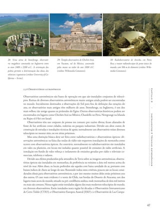 47
Capítulo2/InstrumentosETécnicasAstronômicas
2.3.6 Observatórios astronômicos
Observatórios astronômicos são bases de operação em que são instalados conjuntos de telescó-
pios. Ruínas de diversos observatórios astronômicos muito antigos ainda podem ser encontradas
no mundo. Inicialmente destinados a observações do Sol para fins de definição das estações do
ano, os observatórios mais antigos têm milhares de anos. Stonehenge, na Inglaterra, é um dos
mais velhos; tão antigo quanto as pirâmides do Egito. Outros observatórios históricos podem ser
encontrados em lugares como Chichén Itzá no México, Chankillo no Peru, Newgrange na Irlanda
ou Rujm-el-Hiri em Israel.
Observatórios têm um conjunto de pontos em comum: por razões óbvias, ficam afastados de
fonte de luz artificiais como cidades, rodovias ou parques industriais. Devido aos altos custos de
construção de estradas e instalações técnicas de apoio, normalmente um observatório reúne diversos
telescópios no mesmo sítio, ou em sítios próximos.
Mas uma distinção básica deve ser feita entre radiobservatórios e observatórios ópticos: ob-
servações astronômicas na faixa das ondas de rádio não requerem instalações de montanha como
ocorre com observatórios ópticos. Ao contrário, normalmente os radiobservatórios são instalados
em vales ou planícies, em locais tão isolados quanto possível de emissões de rádio artificiais. A
instalação em fundo de vales reforça o isolamento de emissões geradas por rádio e televisão co-
merciais, telefonia e radares.
Devido aos efeitos produzidos pela atmosfera da Terra sobre as imagens astronômicas, observa-
tórios ópticos são instalados em montanhas, de preferência no mínimo a dois mil metros acima do
nível do mar. Além disso, os locais preferidos são aqueles com baixa umidade do ar, portanto com
baixos índices de chuva ao longo do ano. Reunindo todos estes critérios, poucos são os locais consi-
derados ideais para observatórios astronômicos, e por isto mesmo muitos deles estão próximos uns
dos outros. O caso mais evidente é o norte do Chile, nas bordas do Deserto de Atacama, um dos
lugares mais secos do mundo,situado na pré-cordilheira andina,onde montanhas de dois mil metros
ou mais são comuns. Nessa região estão instalados alguns dos mais modernos telescópios do mundo,
em diversos observatórios. Estão instalados nesta região há décadas o Observatório Interamericano
de Cerro Tololo (CTIO), o Observatório Europeu Austral (ESO) e o Observatório de Las Campa-
28- Vista aérea de Stonehenge, observató-
rio megalítico construído na Inglaterra entre
os anos 2400 e 2200 a.C.. A orientação das
pedras permite a determinação das datas dos
solstícios e equinócios (crédito: University of Ca-
lifornia – Irvine).
29- Templo-observatório de Chichén Itzá,
em Yucatan, sul do México, construído
pelos maias ao redor do ano 1000 d.C.
(crédito: Wikimedia Commons).
30- Radiobservatório de Arecibo, em Porto
Rico, o maior radiotelescópio de prato único do
mundo, com 306 m de diâmetro (crédito: Wiki-
media Commons).
 