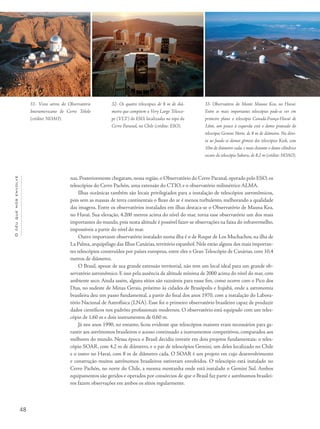 48
Océuquenosenvolve
nas. Posteriormente chegaram, nessa região, o Observatório do Cerro Paranal, operado pelo ESO, os
telescópios do Cerro Pachón, uma extensão do CTIO, e o observatório milimétrico ALMA.
Ilhas oceânicas também são locais privilegiados para a instalação de telescópios astronômicos,
pois sem as massas de terra continentais o fluxo do ar é menos turbulento, melhorando a qualidade
das imagens. Entre os observatórios instalados em ilhas destaca-se o Observatório de Mauna Kea,
no Havaí. Sua elevação, 4.200 metros acima do nível do mar, torna esse observatório um dos mais
importantes do mundo, pois nesta altitude é possível fazer-se observações na faixa do infravermelho,
impossíveis a partir do nível do mar.
Outro importante observatório instalado numa ilha é o de Roque de Los Muchachos, na ilha de
La Palma, arquipélago das Ilhas Canárias, território espanhol. Nele estão alguns dos mais importan-
tes telescópios construídos por países europeus, entre eles o Gran Telescópio de Canárias, com 10,4
metros de diâmetro.
O Brasil, apesar de sua grande extensão territorial, não tem um local ideal para um grande ob-
servatório astronômico. E isso pela ausência de altitude mínima de 2000 acima do nível do mar, com
ambiente seco. Ainda assim, alguns sítios são razoáveis para essse fim, como ocorre com o Pico dos
Dias, no sudeste de Minas Gerais, próximo às cidades de Brasópolis e Itajubá, onde a astronomia
brasileira deu um passo fundamental, a partir do final dos anos 1970, com a instalação do Labora-
tório Nacional de Astrofísica (LNA). Esse foi o primeiro observatório brasileiro capaz de produzir
dados científicos nos padrões profissionais modernos. O observatório está equipado com um teles-
cópio de 1,60 m e dois instrumentos de 0,60 m.
Já nos anos 1990, no entanto, ficou evidente que telescópios maiores eram necessários para ga-
rantir aos astrônomos brasileiros o acesso continuado a instrumentos competitivos, comparados aos
melhores do mundo. Nessa época o Brasil decidiu investir em dois projetos fundamentais: o teles-
cópio SOAR, com 4,2 m de diâmetro, e o par de telescópios Gemini, um deles localizado no Chile
e o outro no Havaí, com 8 m de diâmetro cada. O SOAR é um projeto em cujo desenvolvimento
e construção muitos astrônomos brasileiros estiveram envolvidos. O telescópio está instalado no
Cerro Pachón, no norte do Chile, a mesma montanha onde está instalado o Gemini Sul. Ambos
equipamentos são geridos e operados por consórcios de que o Brasil faz parte e astrônomos brasilei-
ros fazem observações em ambos os sítios regularmente.
31- Vista aérea do Observatório
Interamericano de Cerro Tololo
(crédito: NOAO).
32- Os quatro telescópios de 8 m de diâ-
metro que compõem o Very Large Telesco-
pe (VLT) do ESO, localizados no topo do
Cerro Paranal, no Chile (crédito: ESO).
33- Observatório do Monte Mauna Kea, no Havaí.
Entre os mais importantes telescópios pode-se ver em
primeiro plano o telescópio Canadá-França-Havaí de
3,6m, um pouco à esquerda está o domo prateado do
telescópio Gemini Norte, de 8 m de diâmetro. Na direi-
ta ao fundo os domos gêmeos dos telescópios Keck, com
10m de diâmetro cada, e mais distante o domo cilíndrico
escuro do telescópio Subaru, de 8,2 m (crédito: NOAO).
 