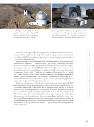 49
Capítulo2/InstrumentosETécnicasAstronômicas
Como serão os telescópios do futuro? Os projetos em desenvolvimento permitem antever como
serão os telescópios das próximas décadas: já estão em andamento projetos de construção de telescó-
pios na faixa de 30 a 40 metros de diâmetro que devem ser a vanguarda da astronomia observacional
a partir de 2020 aproximadamente.
Vários desses projetos estão consolidados ou em fase final de revisão ou estágio inicial de cons-
trução. Entre eles estão o E-ELT (European Extremely Large Telescope), um telescópio de 42 metros
de diâmetro a ser instalado no Chile que está sendo projetado por um consórcio de países europeus.
Outro projeto em fase adiantada é o TMT (Thirty Meter Telescope) que como o nome diz se trata
de um telescópio de trinta metros de diâmetro projetado e construído por um grupo de instituições
de pesquisa dos Estados Unidos e Canadá, que será instalado no Monte Mauna Kea, no Havaí. O
GMT (Giant Magellan Telescope) será um telescópio composto por sete espelhos de 8,4 metros de
diâmetro alinhados num foco comum, com desempenho equivalente ao de um telescópio de 24,5
metros de diâmetro; ele será instalado em Las Campanas, no Chile, e pertence a um grupo de insti-
tuições de diversos países, liderados pelos Estados Unidos.
Todos esses telescópios têm o início de suas operações de pesquisa previsto para 2018-2020
aproximadamente e deverão ser os instrumentos mais importantes das próximas décadas para
a astronomia observacional na faixa óptica. Mas, o que deverá vir em seguida? Aí só se pode
especular: fala-se em telescópios na faixa dos cem metros de diâmetro instalados no lado oculto
da Lua, ou então de telescópios no espaço, bem afastados da Terra, com dezenas de metros de
diâmetro. Isso para não falar em sistemas interferométricos compostos por grupos de telescópios,
cada um também com dezenas de metros de diâmetro, separados por quilômetros entre si e com
foco comum. Um sistema assim só poderia funcionar no espaço e teria resolução equivalente ao
de um telescópio com diâmetro igual à separação das unidades mais separadas como em qualquer
interferômetro, ou seja, quilômetros de diâmetro! O que um instrumento assim poderá fazer
desafia a imaginação.
34- Telescópios Gemini Sul (à frente) e SOAR
(ao fundo) localizados no Cerro Pachón, Chile.
O Brasil é sócio dos consórcios que operam am-
bos os telescópios (crédito: SOAR Telescope)
35- Concepção artística do E-ELT, cujo espelho primário será com-
posto por um mosaico de 984 segmentos hexagonais, cada um com
1,45 m de extensão e apenas 5 cm de espessura. O prédio terá cerca
de 90 metros de altura e 90 metros de diâmetro (crédito: ESO).
 