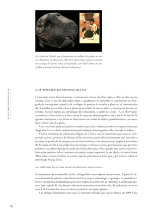 50
Océuquenosenvolve
2.4 A informação que não chega pela luz
Como visto antes, historicamente a astronomia nasceu da observação a olho nu dos corpos
celestes. Com o uso de elaboradas miras e quadrantes ou sextantes os astrônomos da Anti-
guidade conseguiram compilar de catálogos de posição de estrelas e planetas. A determinação
de efemérides para o Sol, a Lua e planetas, sem falar de teorias sobre o movimento dos corpos
celestes. Mesmo depois da introdução dos telescópios, a partir do século 17, as observações
astronômicas limitaram-se à faixa visível do espectro eletromagnético até o início do século 20
quando começaram a ser feitas as observações em ondas de rádio e posteriormente em outras
faixas como raios X e gama.
Uma conclusão apressada poderia considerar que toda a informação sobre os corpos celestes que
chega até a Terra é obtida exclusivamente pela radiação eletromagnética. Mas isso não é verdade.
Outros portadores de informação chegam até a Terra, caso de meteoritos que relatam a com-
posição química primitiva do Sistema Solar, neutrinos, partículas fundamentais para entender o
processo de produção de energia nos interiores estelares, raios cósmicos cuja origem é ainda tema
de discussão devido à sua ampla faixa de energias, e mesmo as ondas gravitacionais que, previstas
pela teoria da relatividade geral, ainda não foram detectadas. Mas, quando isso ocorrer, trarão in-
formações preciosas sobre a estrutura do espaço-tempo impossível de ser obtidas de outra forma.
Além disso, existem também as sondas viajando pelo Sistema Solar que já permitem a coleta de
informação fora da Terra.
2.4.1 Material do sistema solar: meteoritos e coleta local
Os meteoritos são reconhecidos desde a Antiguidade como objetos extraterrestres. A partir do de-
senvolvimento da química e das ciências da Terra, como a mineralogia e a geologia, foi possível esta-
belecer um sistema de classificação para esses corpos de acordo com sua estrutura e composição quí-
mica (ver capítulo 3). Atualmente coletam-se meteoritos no mundo todo, de preferência em locais
onde é fácil localizá-los como em desertos, planícies ou regiões geladas.
Um exemplo interessante neste caso é o meteorito Allende, que caiu no México em 1969. Uma
36- Meteorito Allende, que se fragmentou em milhares de pedaços ao cair
em Chihuahua, no México, em 1969. Esse objeto celeste contém os minerais
mais antigos do Sistema Solar já recuperados, com 4,567 bilhões de anos
(crédito: Lawrence Berkeley National Laboratory).
 